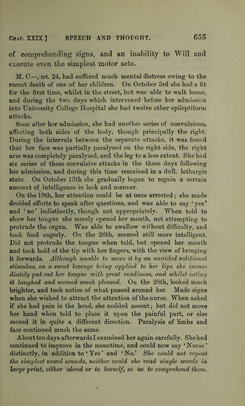 of comprehending signs, and an inability to Will and execute even the simplest motor acts. M. C—, eet. 24, had suffered much mental distress owing to the recent death of one of her children. On October 3rd she had a fit for the first time, whilst in the street, but was able to walk home, and during the two days which intervened before her admission into University College Hospital she had twelve other epileptiform attacks. Soon after her admission, she had another series of convulsions, affecting both sides of the body, though principally the right. During the intervals between the separate attacks, it was found that her face was partially paralysed on the right side, the right arm was completely paralysed, and the leg to a less extent. She had six series of these convulsive attacks in the three days following her admission, and during this time remained in a dull, lethargic state. On October I3th she gradually began to regain a certain amount of intelligence in look and manner. On the 19th, her attention could be at once arrested ; she made decided efforts to speak after questions, and was able to say ‘ yes ’ and ‘no’ indistinctly, though not appropriately. When told to show her tongue she merely opened her mouth, not attempting to protrude the organ. Was able to swallow without difficulty, and took food eagerly. On the 26th, seemed still more intelligent. Did not protrude the tongue when told, but opened her mouth and took hold of the tip with her fingers, with the view of bringing it forwards. Although unahle to move it hy an unaided volitional stimulus, on a sweet lozenge being applied to her lips she imme- diately put out her tongue with great readiness, and whilst eating it laughed and seemed much pleased. On the 28th, looked much brighter, and took notice of what passed around her. Made signs when she wished to attract the attention of the nurse. When asked if she had pain in the head, she nodded assent; but did not move her hand when told to place it upon the painful part, or else moved it in quite a different direction. Paralysis of limbs and face continued much the same. About ten days afterwards I examined her again carefully. She had continued to improve in the meantime, and could now say ‘Nurse’ distinctly, in addition to ‘ Yes’ and ‘No.’ She could not repeat the simplest vowel sounds, neither could she read single words in large print, either aloud or to herself, so as to comprehend them.
