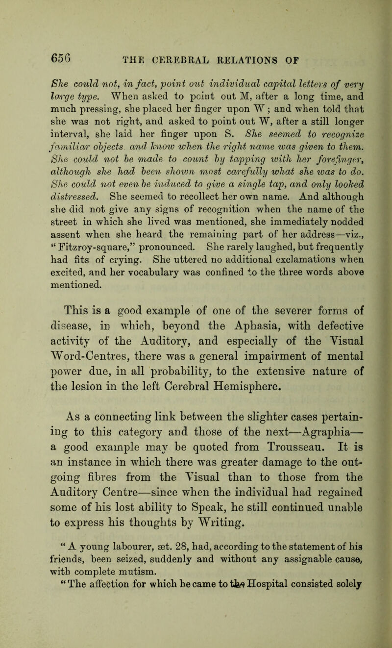She could not, in fact, 'point out individual capital letters of very large type. When asked to point out M, after a long time, and much pressing, she placed her finger upon W ; and when told that she was not right, and asked to point out W, after a still longer interval, she laid her finger upon S. She seemed to recognize fayniliar objects and hnow ivhen the right name ivas given to them. She could not be made to count by tapping with her forefinger, although she had been shovm most carefully what she was to do. She could not even be induced to give a single tap, and only loohed distressed. She seemed to recollect her own name. And although she did not give any signs of recognition when the name of the street in which she lived was mentioned, she immediately nodded assent when she heard the remaining part of her address—viz., “ Fitzroy-square,” pronounced. She rarely laughed, but frequently had fits of crying. She uttered no additional exclamations when excited, and her vocabulary was confined to the three words above mentioned. This is a good example of one of the severer forms of disease, in which, beyond the Aphasia, with defective activity of the Auditory, and especially of the Visual Word-Centres, there was a general impairment of mental power due, in all probability, to the extensive nature of the lesion in the left Cerebral Hemisphere. As a connecting link between the slighter cases pertain- ing to this category and those of the next—Agraphia— a good example may be quoted from Trousseau. It is an instance in which there was greater damage to the out- going fibres from the Visual than to those from the Auditory Centre—since when the individual had regained some of his lost ability to Speak, he still continued unable to express his thoughts by Writing. “ A young labourer, eet. 28, bad, according to the statement of his friends, been seized, suddenly and without any assignable causa, with complete mutism. “The affection for which became to Hospital consisted solely