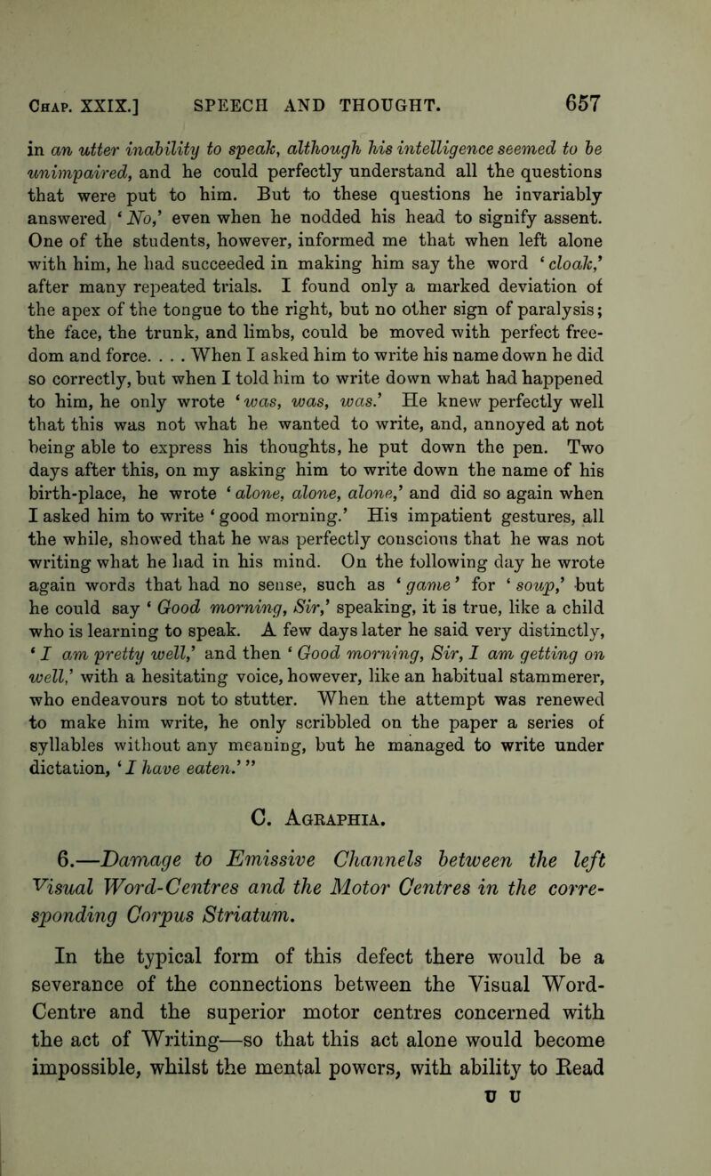 in an utter inahility to speah, although his intelligence seemed to he unimpaired, and he could perfectly understand all the questions that were put to him. But to these questions he invariably answered ‘ No’ even when he nodded his head to signify assent. One of the students, however, informed me that when left alone with him, he had succeeded in making him say the word ‘ cloah,* after many repeated trials. I found onl}?- a marked deviation of the apex of the tongue to the right, but no other sign of paralysis; the face, the trunk, and limbs, could be moved with perfect free- dom and force. . . . When I asked him to write his name down he did so correctly, but when I told him to write down what had happened to him, he only wrote ‘ was, was, was.’ He knew perfectly well that this was not what he wanted to write, and, annoyed at not being able to express his thoughts, he put down the pen. Two days after this, on my asking him to write down the name of his birth-place, he wrote ‘ alone, alone, alone,’ and did so again when I asked him to write ‘ good morning.’ His impatient gestures, all the while, showed that he was perfectly conscious that he was not writing what he had in his mind. On the following day he wrote again words that had no sense, such as ‘ game ’ for ‘ soup,’ but he could say ‘ Good morning. Sir,’ speaking, it is true, like a child who is learning to speak. A few days later he said very distinctly, ‘ I am pretty well,’ and then ‘ Good morning. Sir, 1 am getting on well,’ with a hesitating voice, however, like an habitual stammerer, who endeavours not to stutter. When the attempt was renewed to make him write, he only scribbled on the paper a series of syllables without any meaning, but he managed to write under dictation, ‘ J have eaten.’ ” C. Agraphia. 6.—Damage to Emissive Channels between the left Visual Word-Centres and the Motor Centres in the corre- sponding Corpus Striatum. In the typical form of this defect there would he a severance of the connections between the Visual Word- Centre and the superior motor centres concerned with the act of Writing—so that this act alone would become impossible, whilst the mental powers, with ability to Head u u