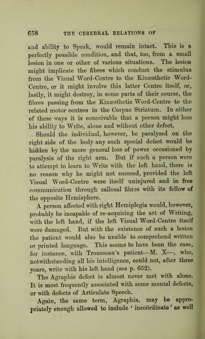 and ability to Speak, would remain intact. This is a perfectly possible condition, and that, too, from a small lesion in one or other of various situations. The lesion might implicate the fibres which conduct the stimulus from the Visual Word-Centre to the Kinsesthotic Word- Centre, or it might involve this latter Centre itself, or, lastly, it might destroy, in some parts of their course, the fibres passing from the Kinsesthetic Word-Centre to the related motor centres in the Corpus Striatum. In either of these ways it is conceivable that a person might lose his ability to Write, alone and without other defect. Should the individual, however, be paralysed on the right side of the body any such special defect w^ould be hidden by the more general loss of power occasioned by paralysis of the right arm. But if such a person were to attempt to learn to Write with the left hand, there is no reason why he might not succeed, provided the left Visual Word-Centre were itself uninjured and in free communication through callosal fibres with its fellow of the opposite Hemisphere. A person affected with right Hemiplegia would, however, probably be incapable of re-acquiring the art of Writing, with the left hand, if the left Visual Word-Centre itself were damaged. But with the existence of such a lesion the patient would also be unable to comprehend written or printed language. This seems to have been the case, for instance, with Trousseau’s patient—M. X—, who, notwithstanding all his intelligence, could not, after three years, write with his left hand (see p. 652). The Agraphic defect is almost never met with alone. It is most frequently associated with some mental defects, or with defects of Articulate Speech. Again, the same term. Agraphia, may be appro- priately enough allowed to include ‘ incoordinate ’ as well