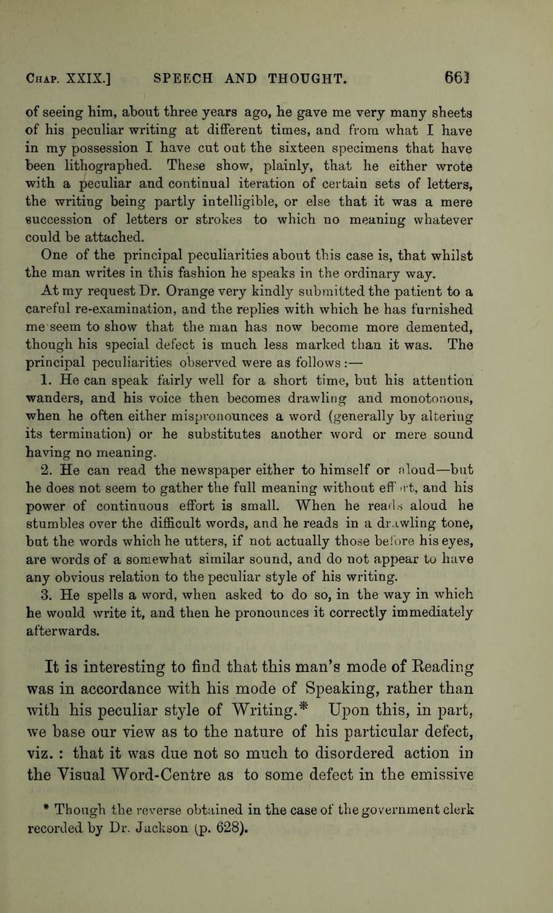 of seeing him, about three years ago, he gave me very many sheets of his peculiar writing at different times, and from what I have in my possession I have cut out the sixteen specimens that have been lithographed. These show, plainly, that he either wrote with a peculiar and continual iteration of certain sets of letters, the writing being partly intelligible, or else that it was a mere succession of letters or strokes to which no meaning whatever could be attached. One of the principal peculiarities about this case is, that whilst the man writes in this fashion he speaks in the ordinary way. At my requestor. Orange very kindly submitted the patient to a careful re-examination, and the replies with which he has furnished me'seem to show that the man has now become more demented, though his special defect is much less marked than it was. The principal peculiarities observed were as follows :— 1. He can speak fairly well for a short time, but his attention wanders, and his voice then becomes drawling and monotonous, when he often either mispronounces a word (generally by altering its termination) or he substitutes another word or mere sound having no meaning. 2. He can read the newspaper either to himself or nloud—but he does not seem to gather the full meaning without eff >rt, and his power of continuous effort is small. When he reads aloud he stumbles over the difficult words, and he reads in a drawling tone, but the words which he utters, if not actually those before his eyes, are words of a somewhat similar sound, and do not appear to have any obvious relation to the peculiar style of his writing. 3. He spells a word, when asked to do so, in the way in which he would write it, and then he pronounces it correctly immediately afterwards. It is interesting to find that this man’s mode of Reading was in accordance with his mode of Speaking, rather than with his peculiar style of Writing.* Upon this, in part, we base our view as to the nature of his particular defect, viz. : that it was due not so much to disordered action in the Visual Word-Centre as to some defect in the emissive * Though the reverse obtained in the case of the government clerk recorded by Dr. Jackson (_p. 628).