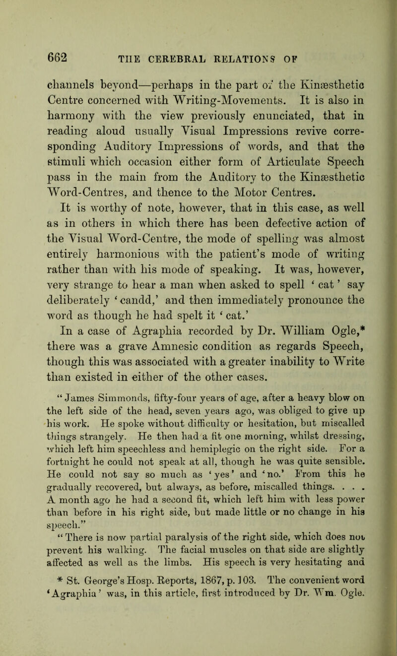 channels beyond—perhaps in the part 0/ the Kinaesthetic Centre concerned with Writing-Movements. It is also in harmony with the view previously enunciated, that in reading aloud usually Visual Impressions revive corre- sponding Auditory Impressions of words, and that the stimuli which occasion either form of Articulate Speech pass in the main from the Auditory to the Kinaesthetic Word-Centres, and thence to the Motor Centres. It is worthy of note, however, that in this case, as well as in others in which there has been defective action of the Visual Word-Centre, the mode of spelling was almost entirely harmonious with the patient’s mode of writing rather than with his mode of speaking. It was, however, very strange to hear a man when asked to spell ‘ cat ’ say deliberately ^candd,’ and then immediately pronounce the word as though he had spelt it ‘ cat.’ In a case of Agraphia recorded by Dr. William Ogle,* there was a grave Amnesic condition as regards Speech, though this was associated with a greater inability to Write than existed in either of the other cases. “James Simmonds, fifty-four years ofa^e, after a heavy blow on the left side of the head, seven years ago, was obliged to give up 'his work. He spoke without difficulty or hesitation, but miscalled tilings strangely. He then had a fit one morning, whilst dressing, which left him speechless and hemiplegic on the right side. For a fortnight he could not speak at all, though he was quite sensible. He could not say so much as ‘ yes ’ and ^ no.’ I'rom this he gradually recovered, but always, as before, miscalled things. . . . A month ago he had a second fit, which left him with less power than before in his right side, but made little or no change in his speech.” “ There is now partial paralysis of the right side, which does not prevent his walking. The facial muscles on that side are slightly affected as well as the limbs. His speech is very hesitating and * St. George’s Hosp. Reports, 1867, p. 103. The convenient word ‘Agraphia’ was, in this article, first introduced by Dr. Vm. Ogle.