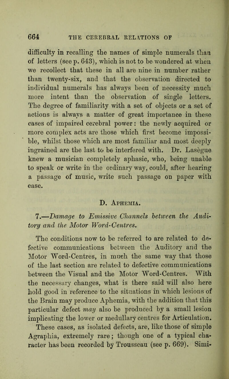 difficulty in recalling the names of simple numerals than of letters (see p. 643), which is not to be wondered at when we recollect that these in all are nine in number rather than twenty-six, and that the observation directed to individual numerals has always been of necessity much more intent than the observation of single letters. The degree of familiarity with a set of objects or a set of actions is always a matter of great importance in these cases of impaired cerebral power: the newly acquired or more complex acts are those which first become impossi- ble, whilst those which are most familiar and most deeply ingrained are the last to be interfered with. Dr. Lasegue knew a musician completely aphasic, who, being unable to speak or write in the ordinary way, could, after hearing a passage of music, write such passage on paper with ease. D. Aphemia. 7.—Damage to Emissive Channels between the Audi- tory and the Motor Word-Centres, The conditions now to be referred to are related to de- fective communications between the Auditory and the Motor Word-Centres, in much the same way that those of the last section are related to defective communications between the Visual and the Motor Word-Centres. With the necessary changes, what is there said will also here hold good in reference to the situations in which lesions of the Brain may produce Aphemia, with the addition that this particular defect may also be produced by a small lesion implicating the lower or medullary centres for Articulation. These cases, as isolated defects, are, like those of simple Agraphia, extremely rare; though one of a typical cha- racter has been recorded by Trousseau (see p. 669). Simi-