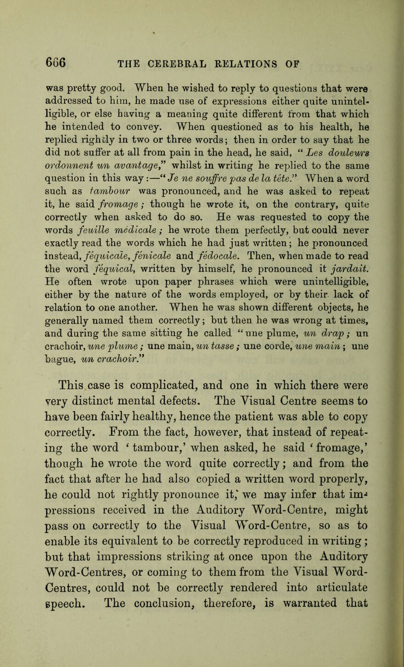 was pretty good. When he wished to reply to questions that were addressed to him, he made use of expressions either quite unintel- ligible, or else having a meaning quite different from that which he intended to convey. When questioned as to his health, he re^Dlied rightly in two or three words; then in order to say that he did not suffer at all from pain in the head, he said, “ Les douleurs ordonnent un avantage” whilst in writing he replied to the same question in this way:—“ Je ne souffre pas de la tele.’’ When a word such as tambour was pronounced, and he was asked to repeat it, he said fromage; though he wrote it, on the contrary, quite correctly when asked to do so. He was requested to copy the words feuille medicale; he wrote them perfectly, but could never exactly read the words which he had just written; he pronounced insie-cidi, feguicale, fenicale and fedocale. Then, when made to read the word feguical, written by himself, he pronounced it jardait. He often wrote upon paper phrases which were unintelligible, either by the nature of the words employed, or by their, lack of relation to one another. When he was shown different objects, he generally named them correctly; but then he was wrong at times, and during the same sitting he called “ uiie plume, un drap; un crachoir, une plume; une main, un tasse; une corde, une main ; une bague, un crachoir This case is complicated, and one in which there were very distinct mental defects. The Visual Centre seems to have been fairly healthy, hence the patient was able to copy correctly. From the fact, however, that instead of repeat- ing the word ' tambour,’ when asked, he said ‘ fromage,’ though he wrote the word quite correctly; and from the fact that after he had also copied a written word properly, he could not rightly pronounce it,‘ we may infer that im-« pressions received in the Auditory Word-Centre, might pass on correctly to the Visual Word-Centre, so as to enable its equivalent to be correctly reproduced in writing; but that impressions striking at once upon the Auditory Word-Centres, or coming to them from the Visual Word- Centres, could not be correctly rendered into articulate speech. The conclusion, therefore, is warranted that