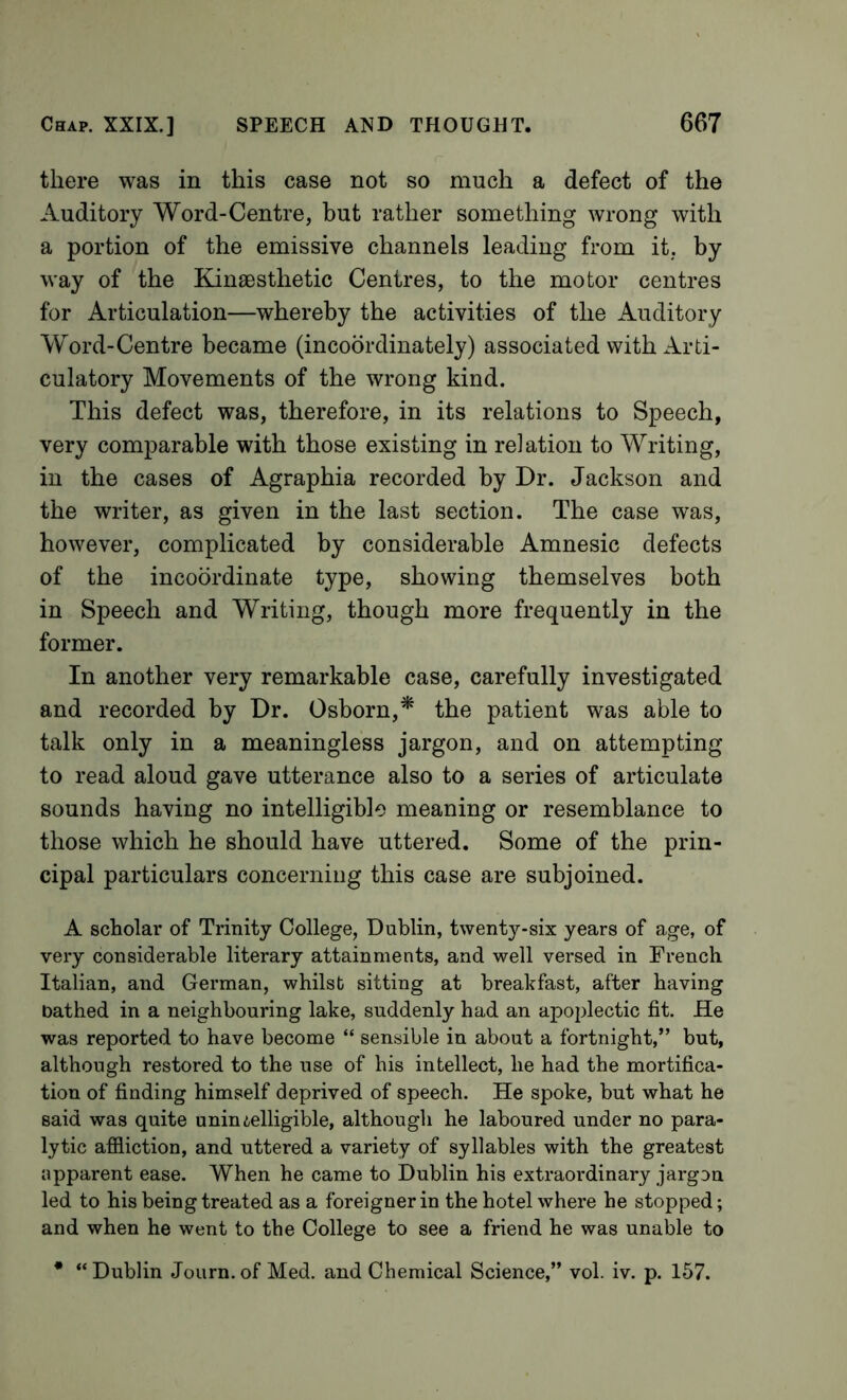 there was in this case not so much a defect of the Auditory Word-Centre, but rather something wrong with a portion of the emissive channels leading from it, by way of the Kinaesthetic Centres, to the motor centres for Articulation—whereby the activities of the Auditory Word-Centre became (incoordinately) associated with Arti- culatory Movements of the wrong kind. This defect was, therefore, in its relations to Speech, very comparable with those existing in relation to Writing, in the cases of Agraphia recorded by Dr. Jackson and the writer, as given in the last section. The case was, however, complicated by considerable Amnesic defects of the incoordinate type, showing themselves both in Speech and Writing, though more frequently in the former. In another very remarkable case, carefully investigated and recorded by Dr. Osborn,^ the patient was able to talk only in a meaningless jargon, and on attempting to read aloud gave utterance also to a series of articulate sounds having no intelligible meaning or resemblance to those which he should have uttered. Some of the prin- cipal particulars concerning this case are subjoined. A scholar of Trinity College, Dublin, twenty-six years of age, of very considerable literary attainments, and well versed in French Italian, and German, whilst sitting at breakfast, after having bathed in a neighbouring lake, suddenly had an apoplectic fit. He was reported to have become “ sensible in about a fortnight,” but, although restored to the use of his intellect, he had the mortifica- tion of finding himself deprived of speech. He spoke, but what he said was quite unini,elligible, although he laboured under no para- lytic afiiiction, and uttered a variety of syllables with the greatest apparent ease. When he came to Dublin his extraordinary jargon led to his being treated as a foreigner in the hotel where he stopped; and when he went to the College to see a friend he was unable to • “Dublin Journ.of Med. and Chemical Science,” vol. iv. p. 157.