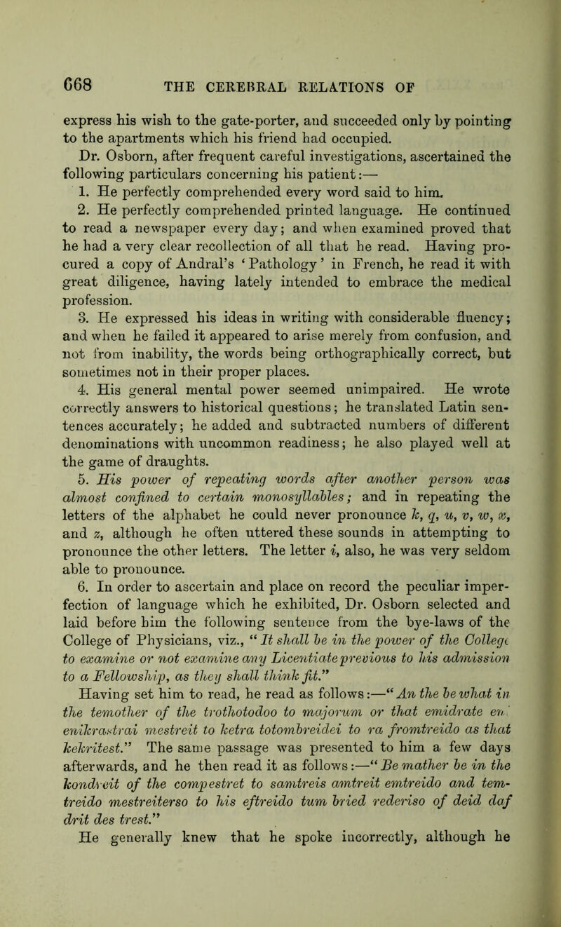 G68 express his wish to the gate-porter, and succeeded only by pointing to the apartments which his friend had occupied. Dr. Osborn, after frequent careful investigations, ascertained the following particulars concerning his patient:— 1. He perfectly comprehended every word said to him. 2. He perfectly comprehended printed language. He continued to read a newspaper every day; and when examined proved that he had a very clear recollection of all that he read. Having pro- cured a copy of Andral’s ‘ Pathology ’ in French, he read it with great diligence, having lately intended to embrace the medical profession. 3. He expressed his ideas in writing with considerable fluency; and when he failed it appeared to arise merely from confusion, and not IVom inability, the words being orthographically correct, but sometimes not in their proper places. 4. His general mental power seemed unimpaired. He wrote correctly answers to historical questions; he translated Latin sen- tences accurately; he added and subtracted numbers of difiFerent denominations with uncommon readiness; he also played well at the game of draughts. 5. His 'power of repeating words after another person was almost confined to certain monosyllahles; and in repeating the letters of the alphabet he could never pronounce k, g, u, v, w, x, and z, although he often uttered these sounds in attempting to pronounce the other letters. The letter i, also, he was very seldom able to pronounce. 6. In order to ascertain and place on record the peculiar imper- fection of language which he exhibited. Dr. Osborn selected and laid before him the following sentence from the bye-laws of the College of Physicians, viz., “ It shall he in the poiver of the College to examine or not examine any Licemtiateprevious to his admission to a Fellowship, as they shall think fit.” Having set him to read, he read as follows:—“ An the he what in the temother of the trothotodoo to majorum or that emidrate en ’ enikrastrai mestreit to ketra totomhreidei to ra fromtreido as that kekritest.” The same passage was presented to him a few days afterwards, and he then read it as follows:—“ Be mather he in the kondveit of the compestret to samtreis amtreit emtreido and tern- treido mestreiterso to his eftreido turn hried rederiso of deid daf drit des trest.” He generally knew that he spoke incorrectly, although he