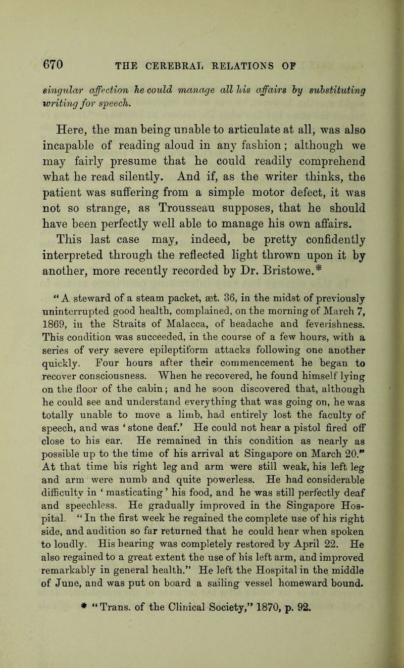 singular affection he could manage all his affairs hy substituting writing for speech. Here, the man being unable to articulate at all, was also incapable of reading aloud in any fashion; although we may fairly presume that he could readily comprehend what he read silently. And if, as the writer thinks, the patient was suffering from a simple motor defect, it was not so strange, as Trousseau supposes, that he should have been perfectly well able to manage his own affairs. This last case may, indeed, be pretty confidently interpreted through the reflected light thrown upon it by another, more recently recorded by Dr. Bristowe.^ “ A. steward of a steam packet, set. 36, in the midst of previously uninterrupted good health, complained, on the morning of March 7, 1869, ill the Straits of Malacca, of headache and feveiishness. This condition was succeeded, in the course of a few hours, with a series of very severe epileptiform attacks following one another quickly. Four hours after their commencement he began to recover consciousness. When he recovered, he found himself lying on the floor of the cabin; and he soon discovered that, although he could see and understand everything that was going on, he was totally unable to move a limb, had entirely lost the faculty of speech, and was ‘ stone deaf.’ He could not hear a pistol fired off* close to his ear. He remained in this condition as nearly as possible up to the time of his arrival at Singapore on March 20.” At that time his right leg and arm were still weak, his left leg and arm were numb and quite powerless. He had considerable difficulty in ‘ masticating ’ his food, and he was still perfectly deaf and speechless. He gradually improved in the Singapore Hos- pital. “ In the first week he regained the complete use of his right side, and audition so far returned that he could hear when spoken to loudly. His hearing was completely restored by April 22. He also regained to a great extent the use of his left arm, and improved remarkably in general health.” He left the Hospital in the middle of June, and was put on board a sailing vessel homeward bound. ♦ “ Trans, of the Clinical Society,” 1870, p. 92.