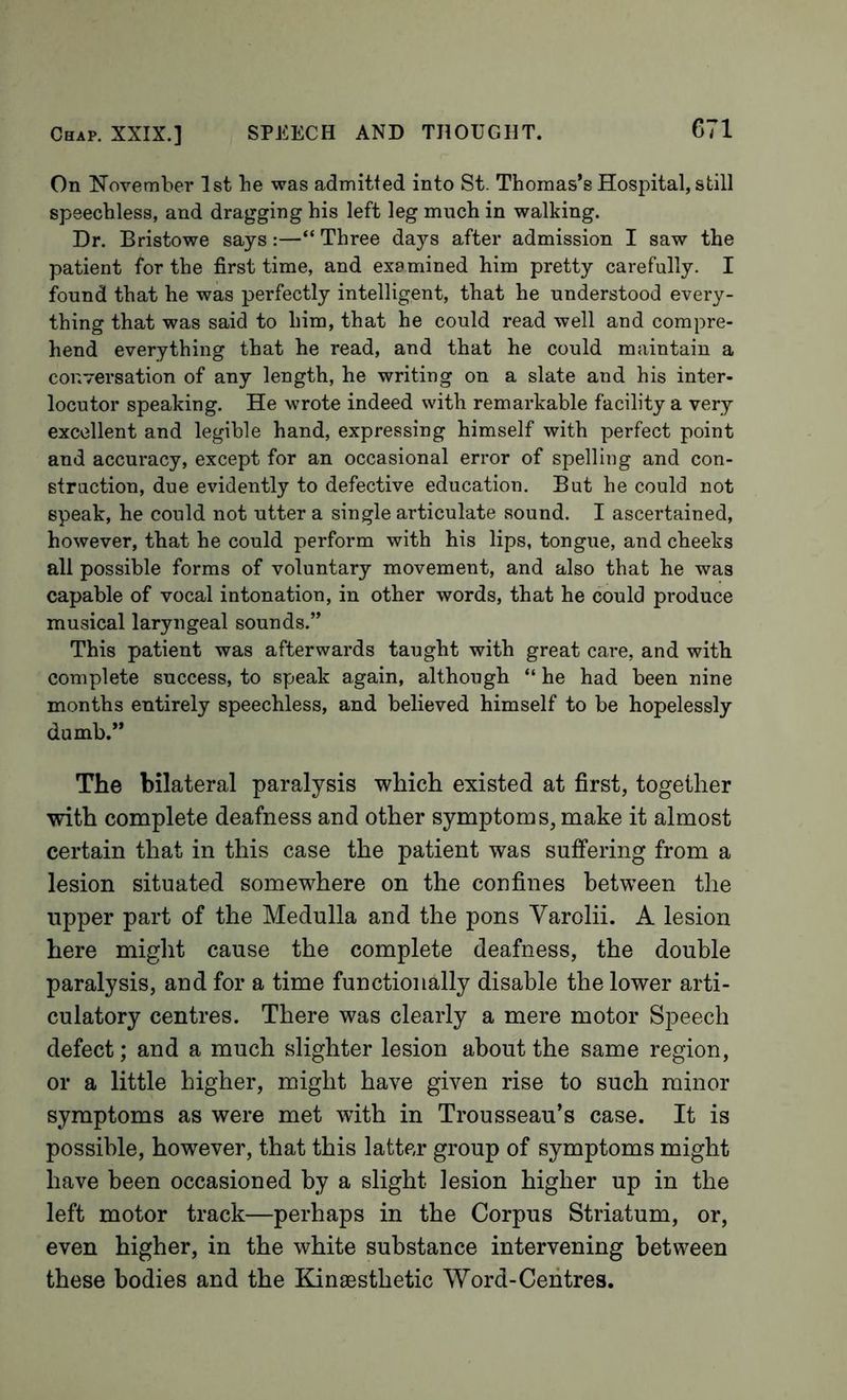 On Kovember 1st be was admitted into St. Thomas’s Hospital, still speechless, and dragging his left leg much in walking. Dr. Bristowe says:—“ Three days after admission I saw the patient for the first time, and examined him pretty carefully. I found that he was perfectly intelligent, that he understood every- thing that was said to him, that he could read well and compre- hend everything that he read, and that he could maintain a conversation of any length, he writing on a slate and his inter- locutor speaking. He wrote indeed with remarkable facility a very excellent and legible hand, expressing himself with perfect point and accuracy, except for an occasional error of spelling and con- struction, due evidently to defective education. But he could not speak, he could not utter a single articulate sound. I ascertained, however, that he could perform with his lips, tongue, and cheeks all possible forms of voluntary movement, and also that he was capable of vocal intonation, in other words, that he could produce musical laryngeal sounds.” This patient was afterwards taught with great care, and with complete success, to speak again, although “ he had been nine months entirely speechless, and believed himself to be hopelessly dumb.” The bilateral paralysis which existed at first, together with complete deafness and other symptoms, make it almost certain that in this case the patient was suffering from a lesion situated somewhere on the confines between the upper part of the Medulla and the pons Varolii. A lesion here might cause the complete deafness, the double paralysis, and for a time functionally disable the lower arti- culatory centres. There was clearly a mere motor Speech defect; and a much slighter lesion about the same region, or a little higher, might have given rise to such minor symptoms as were met with in Trousseau’s case. It is possible, however, that this latter group of symptoms might have been occasioned by a slight lesion higher up in the left motor track—perhaps in the Corpus Striatum, or, even higher, in the white substance intervening between these bodies and the Kinaesthetic Word-Centres.