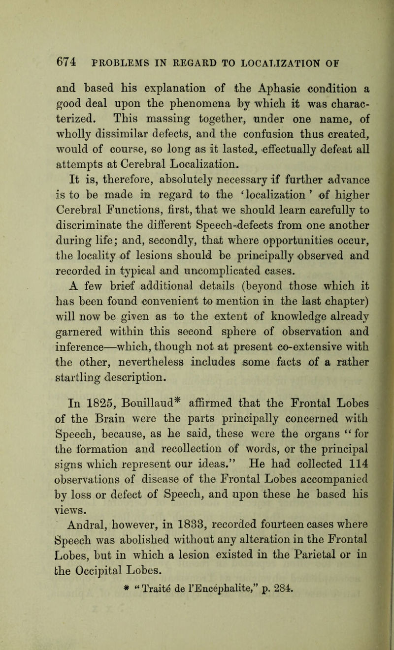 and based bis explanation of the Aphasie condition a good deal upon the phenomena by which it was charac- terized. This massing together, under one name, of wholly dissimilar defects, and the confusion thus created, would of course, so long as it lasted, effectually defeat all attempts at Cerebral Localization. It is, therefore, absolutely necessary if further advance is to be made in regard to the ‘ localization ’ of higher Cerebral Functions, first, that we should learn carefully to discriminate the different Speech-defects from one another during life; and, secondly, that where opportunities occur, the locality of lesions should be principally observed and recorded in typical and uncomplicated cases. A few brief additional details (beyond those which it has been found convenient to mention in the last chapter) will now be given as to the extent of knowledge already garnered within this second sphere of observation and inference—which, though not at present co-extensive with the other, nevertheless includes some facts of a rather startling description. In 1825, Bouillaud^ affirmed that the Frontal Lobes of the Brain were the parts principally concerned with Speech, because, as he said, these were the organs “ for the formation and recollection of words, or the principal signs which represent our ideas.” He had collected 114 observations of disease of the Frontal Lobes accompanied by loss or defect of Speech, and upon these he based his views. ' Andral, however, in 1833, recorded fourteen cases where Speech was abolished without any alteration in the Frontal Lobes, but in which a lesion existed in the Parietal or in the Occipital Lobes. ♦ “ Traite de I’Enceplialite,” p. 284.