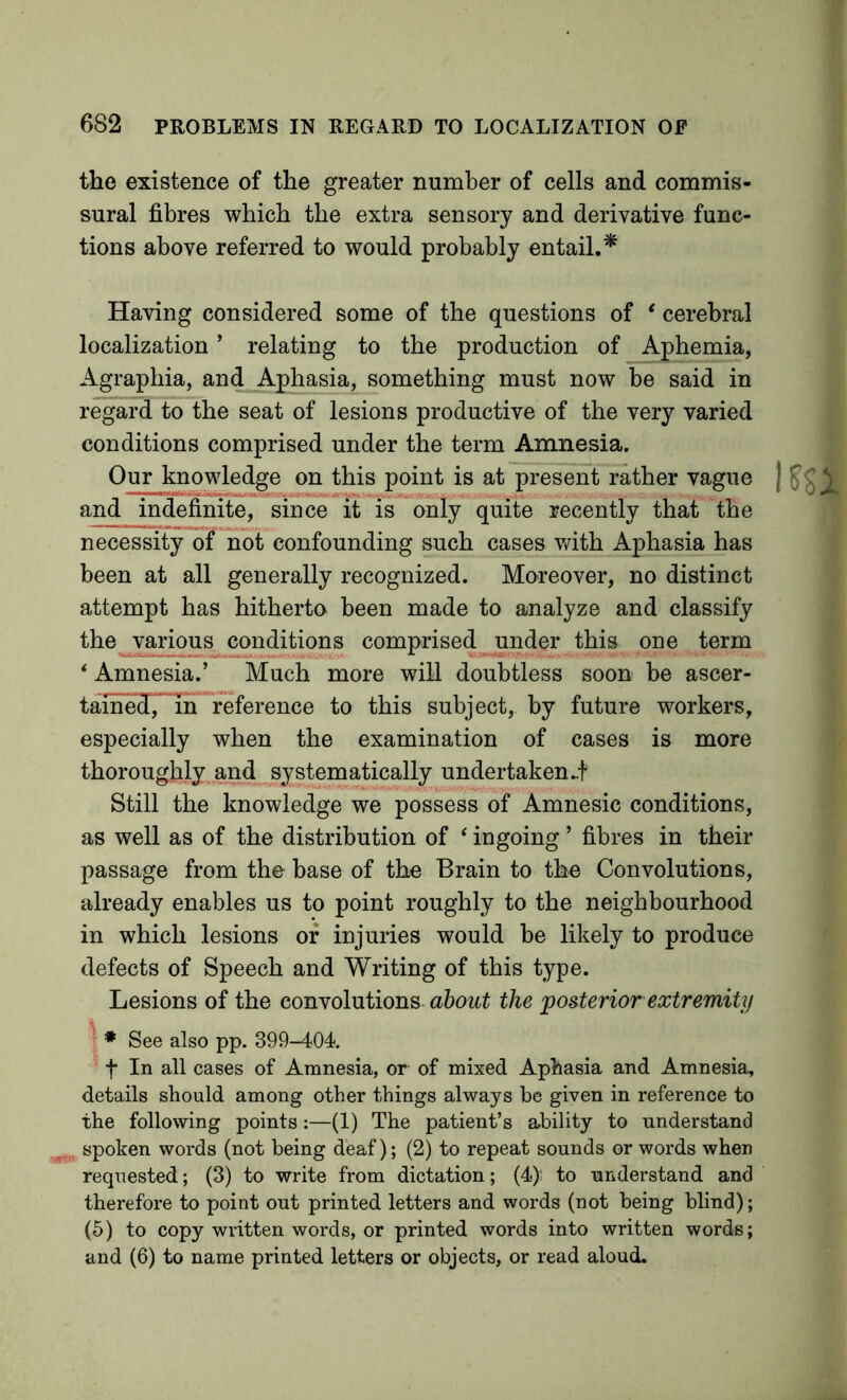 the existence of the greater number of cells and commis- sural fibres which the extra sensory and derivative func- tions above referred to would probably entail.^ Having considered some of the questions of ‘ cerebral localization ’ relating to the production of Aphemia, Agraphia, and Aphasia, something must now be said in regard to the seat of lesions productive of the very varied conditions comprised under the term Amnesia. Our knowledge on this point is at present rather vague and indefinite, since *Tt is only quite recently that the necessity of not confounding such cases v/ith Aphasia has been at all generally recognized. Moreover, no distinct attempt has hitherto been made to analyze and classify the various conditions comprised under this one term ‘ Amnesia.’ Much more will doubtless soon be ascer- tained, m reference to this subject, by future workers, especially when the examination of cases is more thoroughly and systematically undertaken..f Still the knowledge we possess of Amnesic conditions, as well as of the distribution of ‘ ingoing ’ fibres in their passage from the base of the Brain to the Convolutions, already enables us to point roughly to the neighbourhood in which lesions of injuries would be likely to produce defects of Speech and Writing of this type. Lesions of the convolutions the posterior extremity 1 ♦ See also pp. 399-404 ' t In all cases of Amnesia, or of mixed Aphasia and Amnesia, details should among other things always be given in reference to the following points:—(1) The patient’s ability to understand spoken words (not being deaf); (2) to repeat sounds or words when requested; (3) to write from dictation; (4); to understand and therefore to point out printed letters and words (not being blind); (6) to copy written words, or printed words into written words; and (6) to name printed letters or objects, or read aloud.