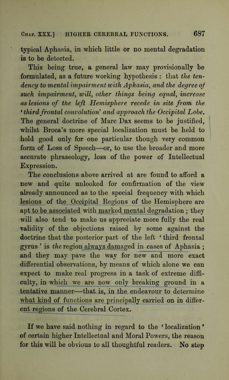 typical Aphasia, in which little or no mental degradation is to be detected. This being true, a general law may provisionally be formulated, as a future working hypothesis : that the ten- dency to mental impairment with Aphasia, and the degree oj such impairment, will, other things being equal, increase as lesions of the left Hemisphere recede in site from the * third frontal convolutiort and approach the Occipital Lobe, The general doctrine of Marc Dax seems to be justified, whilst Broca’s more special localization must be held to hold good only for one particular though very common form of Loss of Speech—or, to use the broader and more accurate phraseology, loss of the power of Intellectual Expression. The conclusions above arrived at are found to afford a new and quite unlooked for confirmation of the view already announced as to the special frequency with which lesions of the Occipital Kegions of the Hemisphere are apt to be associated with marked mental degradation ; they will also tend to make us appreciate more fully the real validity of the objections raised, by some against the doctrine that the posterior part of the left ‘ third frontal gyrus ’ is the region always damaged in cases of Aphasia ; and they may pave the way for new and more exact differential observations, by means of which alone we can expect to make real progress in a task of extreme diffi- culty, in which we are now only breaking ground in a tentative manner—that is, in the endeavour to determine what kind of functions are principally carried on in difier- ent regions of the Cerebral Cortex. If we have said nothing in regard to the ' localization * of certain higher Intellectual and Moral Powers, the reason for this will be obvious to all thoughtful readers. No step