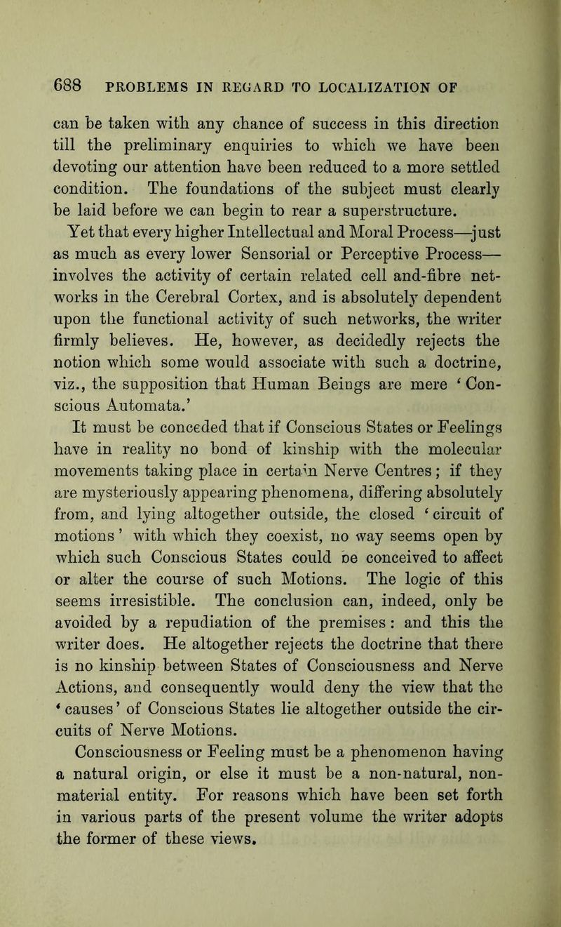 can be taken with any chance of success in this direction till the preliminary enquiries to which we have been devoting our attention have been reduced to a more settled condition. The foundations of the subject must clearly be laid before we can begin to rear a superstructure. Yet that every higher Intellectual and Moral Process—just as much as every lower Sensorial or Percepthe Process— involves the activity of certain related cell and-fibre net- works in the Cerebral Cortex, and is absolutely dependent upon the functional activity of such networks, the writer firmly believes. He, however, as decidedly rejects the notion which some would associate with such a doctrine, viz., the supposition that Human Beings are mere ‘ Con- scious Automata.’ It must be conceded that if Conscious States or Feelings have in reality no bond of kinship with the molecular movements taking place in certain Nerve Centres; if they are mysteriously appearing phenomena, differing absolutely from, and lying altogether outside, the closed ‘ circuit of motions ’ with which they coexist, no way seems open by which such Conscious States could oe conceived to affect or alter the course of such Motions. The logic of this seems irresistible. The conclusion can, indeed, only be avoided by a repudiation of the premises: and this the writer does. He altogether rejects the doctrine that there is no kinship between States of Consciousness and Nerve Actions, and consequently would deny the view that the * causes ’ of Conscious States lie altogether outside the cir- cuits of Nerve Motions. Consciousness or Feeling must be a phenomenon having a natural origin, or else it must be a non-natural, non- material entity. For reasons which have been set forth in various parts of the present volume the writer adopts the former of these views.