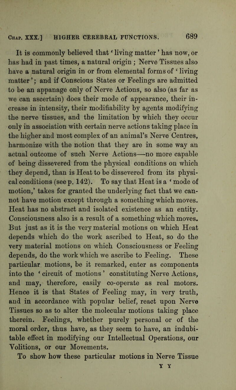 It is commonly believed that ‘ living matter ’ has now, or has had in past times, a natural origin ; Nerve Tissues also have a natural origin in or from elemental forms of ‘ living matter ’; and if Conscious States or Feelings are admitted to be an appanage only of Nerve Actions, so also (as far as we can ascertain) does their mode of appearance, their in- crease in intensity, their modifiability by agents modifying the nerve tissues, and the limitation by which they occur only in association with certain nerve actions taking place in the higher and most complex of an animal’s Nerve Centres, harmonize with the notion that they are in some way an actual outcome of such Nerve Actions—no more capable of being dissevered from the physical conditions on which they depend, than is Heat to he dissevered from its physi- cal conditions (see p. 142). To say that Heat is a ‘ mode of motion,’ takes for granted the underlying fact that we can- not have motion except through a something which moves. Heat has no abstract and isolated existence as an entity. Consciousness also is a result of a something which moves. But just as it is the very material motions on which Heat depends which do the work ascribed to Heat, so do the very material motions on which Consciousness or Feeling depends, do the work which we ascribe to Feeling. These particular motions, be it remarked, enter as components into the ‘ circuit of motions ’ constituting Nerve Actions, and may, therefore, easily co-operate as real motors. Hence it is that States of Feeling may, in very truth, and in accordance with popular belief, react upon Nerve Tissues so as to alter the molecular motions taking place therein. Feelings, whether purely personal or of the moral order, thus have, as they seem to have, an indubi- table effect in modifying our Intellectual Operations, our Volitions, or our Movements. To show how these particular motions in Nerve Tissue y Y
