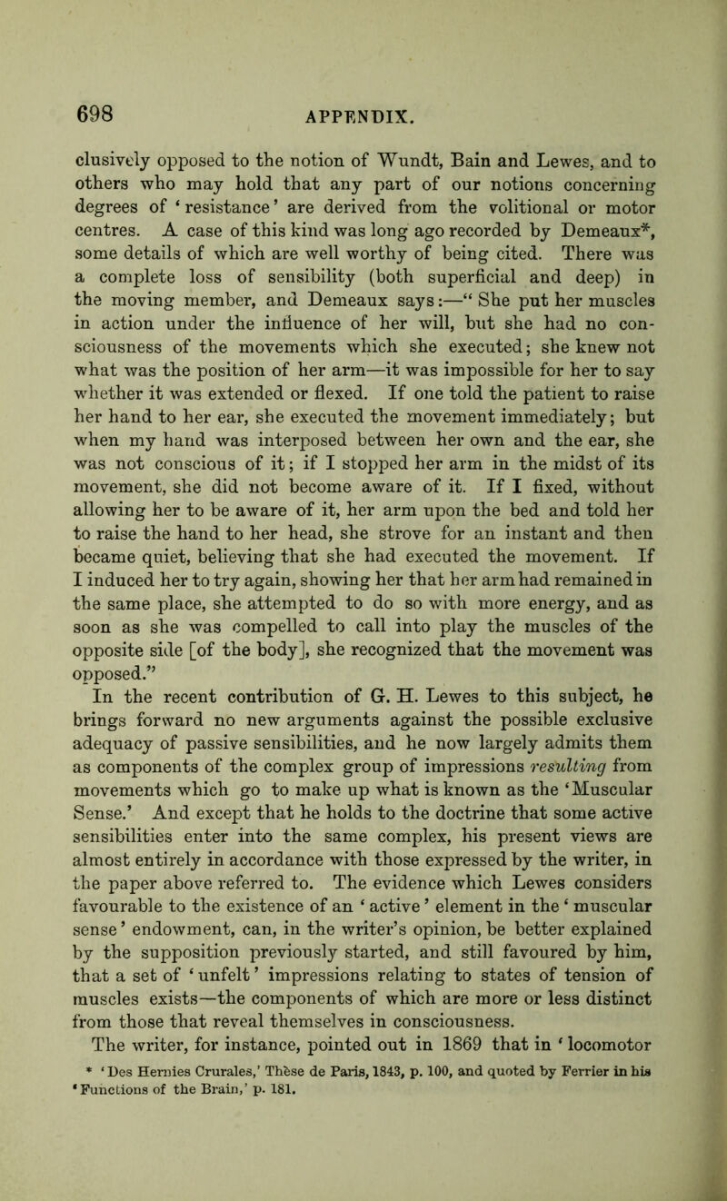 clusively opposed to the notion of Wundt, Bain and Lewes, and to others who may hold that any part of our notions concerning degrees of ‘ resistance ’ are derived from the volitional or motor centres. A case of this kind was long ago recorded by Demeanx*, some details of which are well worthy of being cited. There was a complete loss of sensibility (both superficial and deep) in the moving member, and Demeanx says:—“ She put her muscles in action under the intiuence of her will, but she had no con- sciousness of the movements which she executed; she knew not what was the position of her arm—it was impossible for her to say wdiether it was extended or flexed. If one told the patient to raise her hand to her ear, she executed the movement immediately; but when my hand was interposed between her own and the ear, she was not conscious of it; if I stopped her arm in the midst of its movement, she did not become aware of it. If I fixed, without allowing her to be aware of it, her arm upon the bed and told her to raise the hand to her head, she strove for an instant and then became quiet, believing that she had executed the movement. If I induced her to try again, showing her that her arm had remained in the same place, she attempted to do so with more energy, and as soon as she was compelled to call into play the muscles of the opposite side [of the body], she recognized that the movement was opposed.’’ In the recent contribution of G. H. Lewes to this subject, he brings forward no new arguments against the possible exclusive adequacy of passive sensibilities, and he now largely admits them as components of the complex group of impressions resulting from movements which go to make up what is known as the ‘Muscular Sense.’ And except that he holds to the doctrine that some active sensibilities enter into the same complex, his present views are almost entirely in accordance with those expressed by the writer, in the paper above referred to. The evidence which Lewes considers favourable to the existence of an ‘ active ’ element in the ‘ muscular sense ’ endowment, can, in the writer’s opinion, be better explained by the supposition previously started, and still favoured by him, that a set of ‘ unfelt ’ impressions relating to states of tension of muscles exists—the components of which are more or less distinct from those that reveal themselves in consciousness. The writer, for instance, pointed out in 1869 that in ‘ locomotor * ‘ Des Hernies Crurales,’ Thfese de Paris, 1843, p. 100, and quoted by Perrier in his ‘Functions of the Brain,’ p. 181.