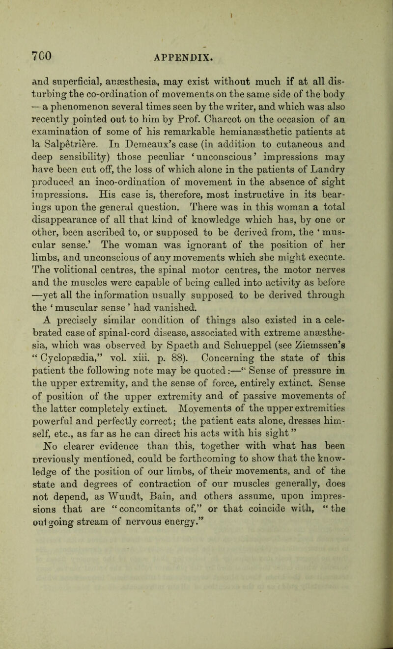and superficial, aueestliesia, may exist without much if at all dis- turbing the co-ordination of movements on the same side of the body — a phenomenon several times seen by the writer, and which was also recently pointed out to him by Prof. Charcot on the occasion of an examination of some of his remarkable hemianaesthetic patients at la Salpetriere. In Demeaux’s case (in addition to cutaneous and deep sensibility) those peculiar ‘unconscious’ impressions may have been cut off, the loss of which alone in the patients of Landry produced an inco-ordination of movement in the absence of sight impressions. His case is, therefore, most instructive in its bear- ings upon the general question. There was in this woman a total disappearance of all that kind of knowledge which has, by one or other, been ascribed to, or supposed to be derived from, the ‘ mus- cular sense.’ The woman was ignorant of the position of her limbs, and unconscious of any movements which she might execute. The volitional centres, the spinal motor centres, the motor nerves and the muscles were capable of being called into activity as before —yet all the information usually supposed to be derived through the ‘ muscular sense ’ had vanished. A precisely similar condition of things also existed in a cele- brated case of spinal-cord disease, associated with extreme anaesthe- sia, which was observed by Spaeth and Schueppel (see Ziemssen’s “ Cyclopaedia,” vol. xiii. p. 88). Concerning the state of this patient the following note may be quoted:—“ Sense of pressure in the upper extremity, and the sense of force, entirely extinct. Sense of position of the upper extremity and of passive movements of the latter completely extinct. Movements of the upper extremities powerful and perfectly correct; the patient eats alone, dresses him- self, etc., as far as he can direct his acts with his sight ” Ho clearer evidence than this, together with what has been ■previously mentioned, could be forthcoming to show that the know- ledge of the position of our limbs, of their movements, and of the state and degrees of contraction of our muscles generally, does not depend, as Wundt, Bain, and others assume, upon impres- sions that are “ concomitants of,” or that coincide with, “ the out going stream of nervous energy.”