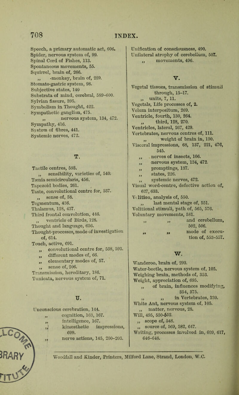 Speech, a primary automatic act, 606. Spider, nervous system of, 99. Spinal Cord of Fishes, 113. Spontaneous movements, 55. Squirrel, brain of, 266. ,, -monkey, brain of, 289. Stomato-gastric system, 98. Subjective states, 140 Substrata of mind, cerebral, 589-600. Sylvian fissure, 395. Symbolism in Thought, 422. Sympathetic ganglion, 475. ,, nervous system, 134, 472. Sympathy, 416. System of fibres, 441. Systemic nerves, 472. T. Tactile centres, 593. „ sensibility, varieties of, 540. Tpenia semicircularis, 456. Tapezoid bodies, 261. Taste, convolutional centre for, 537. ,, sense of, 58. Tegmentum, 436. Thalamus, 128, 437. Third frontal convolution, 446. ,, ventricle of Birds, 128. Thought and language, 636. Thought-processes, mode of investigation of, 614. Touch, active, 691. „ convolutional centre for, 538, 593. „ different modes of, 66. „ elementary modes of, 57. ,, sense of, 206. Transmission, hereditary, 186. Tunicata, nervous system of, 71. u. Unconscious cerebration, 144. cognition, 163, 167. intelligence, 167. kinsesthetic impressions, 699. nerve actions, 145, 200-203. Unification of consciousness, 490. Unilateral atrophy of cerebellum, 507» ,, movements, 496. V. Vegetal tissues, transmission of stimuli through, 15-17. ,, units, 7, 11. Vegetals, Life processes of, 2. Velum interpositum, 269. Ventricle, fourth, 130, 264. „ third, 128, 270. Ventricles, lateral, 267, 429. Vertebrates, nervous centres of, 111. ,, weight of brain in, 130. Visceral impressions, 68, 137, 221, 476, 545. ,, nerves of insects, 106. ,, nervous system, 134, 472. „ promptings, 137. ,, states, 226. ,, systemic nerves, 472. Visual word-centre, defective action of, 627, 633. Volition, analysis of, 550. ,, last mental stage of, 551. Volitional stimuli, path of, 565, 576. Voluntary movements, 581. ,, ,, and cerebellum, 502, 506. „ „ mode of execu- tion of, 553-557. W. Wanderoo, brain of, 293. Water-beetle, nervous system of, 105. Weighing brain, methods of, 353. Weight, appreciation of, 695. ,, of brain, infiuences modifying, 354, 375. ,, ,, in Vertebrates, 130. White Ant, nervous system of, 105. ,, matter, nervous, 28. Will, 495, 550-652. ,, scope of, 548. ,, source of, 569, 582, 647. Writing, processes involved in, 609, 617, 646-648. Woodfall and Kinder, Printers, Milford Lane, Strand, London, W.C.