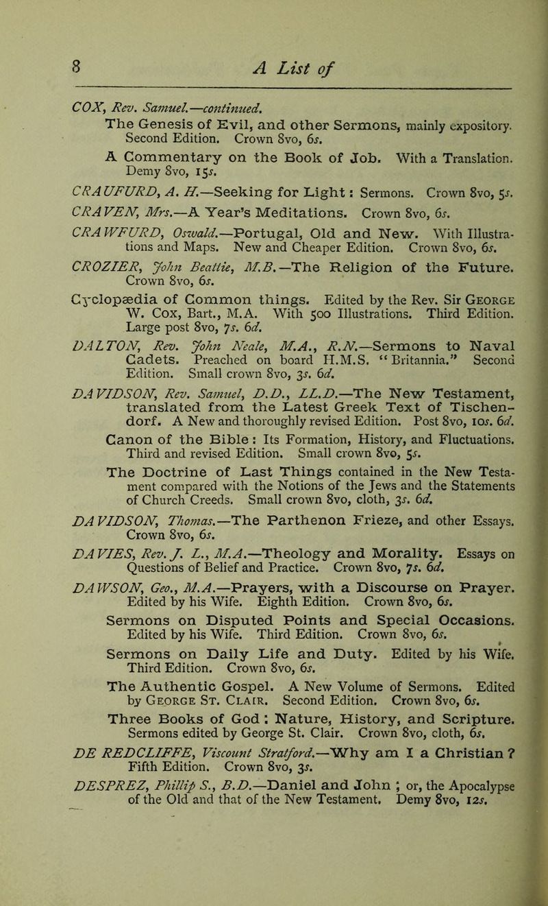COX, Rev. Samuel.—continued. The Genesis of Evil, and other Sernaons, mainly expository. Second Edition. Crown 8vo, (iS, A Commentary on the Book of Job. With a Translation. Demy 8vo, 15J. CRAUFURD, A. H.—Seeking for Light: Sermons. Crown 8vo, 5^. CRAVEN, Mrs.—A Year’s Meditations. Crown 8vo, 6s. CRAWFURD, Ostuald.—Portugal, Old and New. With Illustra- tions and Maps. New and Cheaper Edition. Crown 8vo, 6s. CROZIER, John Beattie, Religion of the Future. Crown 8vo, 6s. Cyclopaedia of Common things. Edited by the Rev. Sir George W. Cox, Bart., M.A. With 500 Illustrations. Third Edition. Large post 8vo, *]s. 6d. DALTON, Rev. John Neale, M.A., R.N.—Sermons to Naval Cadets. Preached on board H.M.S. “Britannia.” Second Edition. Small crown 8vo, 3J. 6d. DAVIDSON, Rev. Samuel, D.D., LL.D.—The New Testament, translated from the Latest Greek Text of Tischen- dorf. A New and thoroughly revised Edition. Post 8vo, loj'. 6d. Canon of the Bible : Its Formation, History, and Fluctuations. Third and revised Edition. Small crown 8vo, 5^. The Doctrine of Last Things contained in the New Testa- ment compared with the Notions of the Jews and the Statements of Church Creeds. Small crown 8vo, cloth, ^s. 6d. DAVIDSON, Thomas.—The Parthenon Frieze, and other Essays. Crown 8vo, 6s. DAVIES, Rev.J. L., M.A.—Theology and Morality. Essays on Questions of Belief and Practice. Crown 8vo, *]s. 6d. DAWSON, Geo., Prayers, with a Discourse on Prayer. Edited by his Wife. Eighth Edition. Crown 8vo, 6s. Sermons on Disputed Points and Special Occasions. Edited by his Wife. Third Edition. Crown 8vo, 6s. Sermons on Daily Life and Duty. Edited by his Wife. Third Edition. Crown 8vo, 6s. The Authentic Gospel. A New Volume of Sermons. Edited by George St. Clair. Second Edition, Crown 8vo, 6s. Three Books of God : Nature, History, and Scripture. Sermons edited by George St. Clair. Crown 8vo, cloth, 6s. DE REDCLIFFE, Viscount Stratford.—Why am I a Christian ? Fifth Edition. Crown 8vo, 3J. DESPREZ, Phillip S., B.D.—Daniel and John ; or, the Apocalypse of the Old and that of the New Testament, Demy 8vo, 12s.