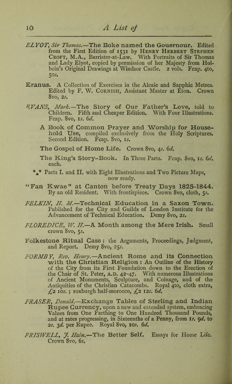 £LV0T, Sir Thomas,—The Boke named the Gouernour. Edited from the First Edition of 1531 by Henry Herbert Stephen Croft, M.A., Barrister-at-Law. With Portraits of Sir Thomas and Lady Elyot, copied by permission of her Majesty from Hol- bein’s Original Drawings at Windsor Castle. 2 vols. Fcap. 4to, 5o>r. Eranus. A Collection of Exercises in the Alcaic and Sapphic Metres. Edited by F. W. Cornish, Assistant Master at Eton. Crown 8vo, 2s, ^jVANS, Mark.—T\iQ Story of Our Father’s Love, told to Children. Fifth and Cheaper Edition. With Four Illustrations. Fcap. 8VO, IJ. 6d. A Book of Common Prayer and Worship for House- hold Use, compiled exclusively from the Holy Scriptures. Second Edition. Fcap. 8vo, li'. The Gospel of Home Life. Crown 8vo, 4^. 6d. The King’s Story-Book. In Three Parts. Fcap. 8vo, is. 6d, each. *** Parts I. and II. with Eight Illustrations and Two Picture Maps, now ready. “Fan Kwae” at Canton before Treaty Days 1825-1844. By an old Resident. With frontispiece. Crown 8vo, cloth, 5^. FELKIN, H. M.—Technical Education in a Saxon Town. Published for the City and Guilds of London Institute for the Advancement of Technical Education. Demy 8vo, 2s. FLOREDICE, IV. H.—A Month among the Mere Irish. Small crown 8vo, 5^. Folkestone Ritual Case : the Arguments, Proceedings, Judgment, and Report. Demy 8vo, 25^. FORME Rev. Henry.—Ancient Rome and its Connection with the Christian Religion : An Outline of the History of the City from its First Foundation down to the Erection of the Chair of St. Peter, a.d. 42-47. With numerous Illustrations of Ancient Monuments, Sculpture, and Coinage, and of the Antiquities of the Christian Catacombs. Royal 4to, cloth extra, £2 lOJ. ; roxburgh half-morocco, £2 12s. 6d, FRASER, Donald.—Exchange Tables of Sterling and Indian Rupee Currency, upon a new and extended system, embracing Values from One Farthing to One Hundred Thousand Pounds, and at rates progressing, in Sixteenths of a Penny, from is. gd. to 2s. 2^. per Rupee. Royal 8vo, ioj. 6d, FRISWELL, y. Hain.—i:\\Q Better Self. Essays for Home Life. Crown 8vo, 6s,