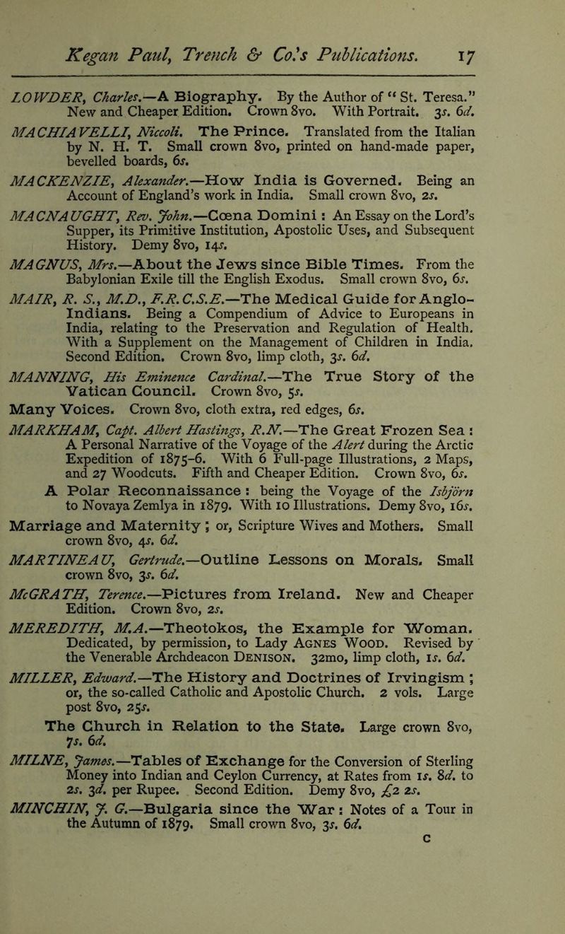 LOWDERy Charles.—A Biography. By the Author of “ St. Teresa.” New and Cheaper Edition, Crown 8vo. With Portrait. 3^. ^d. MACHIAVELLIy Niccoli. The Prince. Translated from the Italian by N. H. T. Small crown 8vo, printed on hand-made paper, bevelled boards, 6j. MACKENZIEy Alexander.—How India is Governed. Being an Account of England’s work in India. Small crown 8vo, 2j. MACNAUGHTy Rev. John.—Coena Domini ; An Essay on the Lord’s Supper, its Primitive Institution, Apostolic Uses, and Subsequent History. Demy 8vo, 14^“. MAGNUSy Mrs.—Ahont the Jews since Bible Times. From the Babylonian Exile till the English Exodus. Small crown 8vo, 6s. MAIRy R. S.y M.D.y F.R.C.S.E.—The Medical Guide for Anglo- Indians. Being a Compendium of Advice to Europeans in India, relating to the Preservation and Regulation of Health. With a Supplement on the Management of Children in India. Second Edition. Crown 8vo, limp cloth, 3J. 6d. MANNINGy His Eminence Cardinal.—The True Story of the Vatican Council. Crown 8vo, 5^. Many Voices. Crown 8vo, cloth extra, red edges, 6s. MARKHAMy Capt. Albert HastingSy R.N.—The Great Frozen Sea ; A Personal Narrative of the Voyage of the Alert during the Arctic Expedition of 1875-6. With 6 Full-page Illustrations, 2 Maps, and 27 Woodcuts. Fifth and Cheaper Edition. Crown 8vo, 6s. A Polar Reconnaissance : being the Voyage of the Isbjdrn to Novaya Zemlya in 1879. With 10 Illustrations. Demy 8vo, i6j. Marriage and Maternity ; or, Scripture Wives and Mothers. Small crown 8vo, 4^. 6d. MARTINEAUy Gertrude.—OuXlinoi Lessons on Morals. Small crown 8vo, 3^. 6d. McGRATHy Terence.—Pictures from Ireland. New and Cheaper Edition. Crown 8vo, 2s, MEREDITHy —Theotokos, the Example for Woman. Dedicated, by permission, to Lady Agnes Wood. Revised by the Venerable Archdeacon Denison. 32mo, limp cloth, is. 6d. MILLERy Edward.—The History and Doctrines of Irvingism ; or, the so-called Catholic and Apostolic Church. 2 vols. Large post 8vo, 25J-. The Church in Relation to the State. Large crown 8vo, *js. 6d. MILNEy James.—Tables of Exchange for the Conversion of Sterling Money into Indian and Ceylon Currency, at Rates from if. %d. to 2s. ^d. per Rupee. Second Edition. Demy 8vo, £2 2s. MINCHINy y. G.—Bulgaria since the War: Notes of a Tour in the Autumn of 1879. Small crown 8vo, 3^. 6d. c