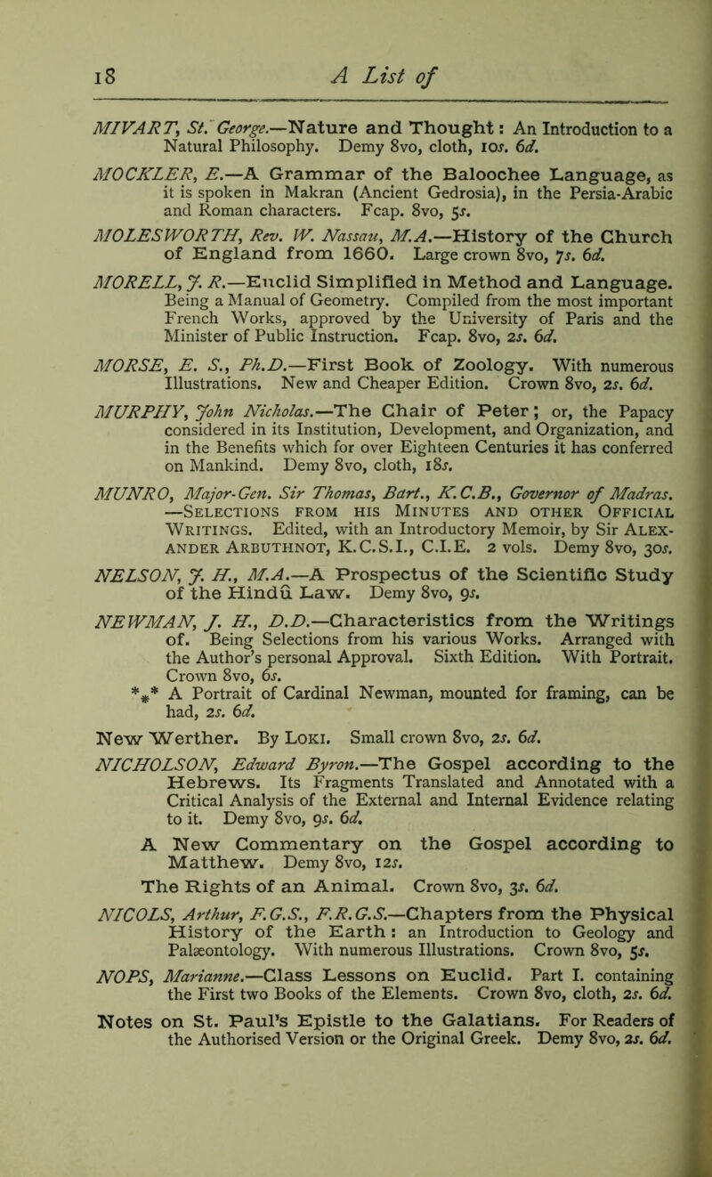 MIVART, StrGeorge.—lAaXMre and Thought: An Introduction to a Natural Philosophy. Demy 8vo, cloth, lo^. 6d. MOCKLER, E.—A Grammar of the Baloochee Language, as it is spoken in Makran (Ancient Gedrosia), in the Persia-Arabic and Roman characters. Fcap. 8vo, 5^. MOLES IVOR TH^ Rev. IV. Nassau, M.A.—History of the Church of England from 1660. Large crown 8vo, yj. 6d. MORELL, J. ^.—Euclid Simplified in Method and Language. Being a Manual of Geometry. Compiled from the most important French Works, approved by the University of Paris and the Minister of Public Instruction. Fcap. 8vo, 2s. 6d, MORSE, E. S., F/i.E.—'First Book of Zoology. With numerous Illustrations. New and Cheaper Edition. Crown 8vo, 2s. 6d. MURPI/y, John Nicholas.—The Chair of Peter; or, the Papacy considered in its Institution, Development, and Organization, and in the Benefits which for over Eighteen Centuries it has conferred on Mankind. Demy 8vo, cloth, i8j. MUNRO, Major-Gen. Sir Thomas, Bart., K.C.B., Governor of Madras. —Selections from his Minutes and other Official Writings. Edited, with an Introductory Memoir, by Sir Alex- ander Arbuthnot, K.C.S.I., C.I.E. 2 vols. Demy 8vo, 30J. NELSON, y. H., M.A^—A Prospectus of the Scientific Study of the Hindu Law. Demy 8vo, NEWMAN, J. H., Characteristics from the Writings of. Being Selections from his various Works. Arranged with the Author’s personal Approval. Sixth Edition, With Portrait, Crown 8vo, 6j. A Portrait of Cardinal Newman, mounted for framing, can be had, 2s. 6d. New Werther. By Loki, Small crown 8vo, 2s, 6d. NICHOLSON, Edward Byron.—The Gospel according to the Hebrews. Its Fragments Translated and Annotated with a Critical Analysis of the External and Internal Evidence relating to it. Demy 8vo, gs. 6d, A New Commentary on the Gospel according to Matthew. Demy 8vo, 12s. The Rights of an Animal. Crown 8vo, 3J. 6d. NICOLS, Arthur, F.G.S., Chapters from the Physical History of the Earth: an Introduction to Geology and Palaeontology. With numerous Illustrations. Crown 8vo, 5s. NOBS, Marianne.—Glass Lessons on Euclid. Part I. containing the First two Books of the Elements. Crown 8vo, cloth, 2s. 6d. Notes on St. Paul’s Epistle to the Galatians. For Readers of the Authorised Version or the Original Greek. Demy 8vo, 2s. 6d.