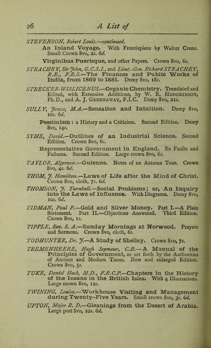 S TE VENSON, Robert Louis. —continued. s An Inland Voyage. With Frontispiece by Walter Crane. j Small Crown 8vo, 2s. 6d. i Virginibus Puerisque, and other Papers. Crown 8vo, 6s. 1 STRA CHE V, Sir John, G. C. S. I., and Lieut. - Gen. Richard STRA CHE Y, \ R.E., F.R.S.—The Finances and Public Works of ! India, from 1869 to 1881. Demy 8vo, i8j. STRECKER-WISLLCENUS.—Organic Chemistry. Translated and Edited, with Extensive Additions, by W. R. Hodgkinson, Ph.D., and A. J. Greenaway, F.I.C. Demy 8vo, 2is. SULLY, James, M.A.—Sensation and Intuition. Demy 8vo, loj. 6d. Pessimism : a History and a Criticism. Second Edition. Demy 8 VO, 14^. t SYME, David.—OviXlines of an Industrial Science. Second J Edition. Crown 8vo, 6s. Representative Government in England. Its Faults and Failures. Second Edition. Large crown 8vo, 6s. TA YLOR, Algernon.—Guienne. Notes of an Autumn Tour. Crown \ 8vo, 4J. 6d. ^ THOM, J. Hamilton.—of Life after the Mind of Christ. ' Crown 8vo, cloth, yj. 6d. THOMSON, J. Turnbull.—Social Problems; or, An Inquiry f into the Laws of Influence. With Diagrams. Demy 8vo, > loj. 6d. > < TLDMAN, Paul A.—Gold and Silver Money. Part I.—A Plain Statement. Part II.—Objections Answered. Third Edition. Crown 8vo, is. ^ TIPPLE, Rev. S. A.—Sunday Mornings at Norwood. Prayers and Sermons. Crown 8vo, cloth, 6s. TODHUNTER, Dr. J.—A Study of Shelley. Crown 8vo, ?s. TREMENHEERE, Hugh Seymour, C.B.— A Manual of the i Principles of Government, as set forth by the Authorities £ of Ancient and Modern Times. New and enlarged Edition. % Crown 8vo, 5j. > TUKE, Daniel Hcuk, M.D., C.P.—Chapters in the History of the Insane in the British Isles. With 4 Illustrations. Large crown 8vo, 12s. > TWINING, Louisa.—Workhouse Visiting and Management during Twenty-Five Years. Small crown 8vo, 3^. 6d. UPTON, Major R. Z>.—Gleanings from the Desert of Arabia. i Large post 8vo, ioj. 6d. j