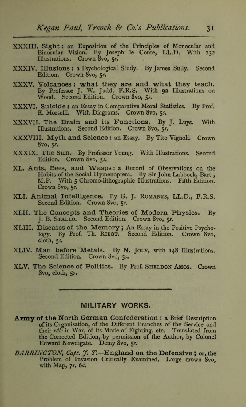 XXXIII. Sight: an Exposition of the Principles of Monocular and Binocular Vision. By Joseph le Conte, LL.D. With 132 Illustrations. Crown 8vo, 5x. XXXIV. Illusions: a Psychological Study. By James Sully. Second Edition. Crown 8vo, 5^. XXXV. Volcanoes: what they are and what they teach. By Professor J. W. Judd, F.R.S. With 92 Illustrations on Wood. Second Edition. Crown 8vo, 5s, XXXVI. Suicide ; an Essay in Comparative Moral Statistics. By Prof. E. Morselli. With Diagrams. Crown 8vo, 5j. XXXVII. The Brain and its Functions. By J. Luys. With Illustrations. Second Edition. Crown 8vo, 5^. XXXVIII. Myth and Science; an Essay. By Tito Vignoli. Crown 8vo, 5J. XXXIX. The Sun. By Professor Young. With Illustrations. Second Edition. Crown 8vo, 5s. XL. Ants, Bees, and Wasps; a Record of Observations on the Habits of the Social Hymenoptera. By Sir John Lubbock, Bart., M.P. With 5 Chromo-lithographic Illustrations. Fifth Edition. Crown 8vo, 5s. XLI. Animal Iritelligence. By G. J. Romanes, LL.D., F.R.S. Second Edition. Crown 8vo, 5^. XLII. The Concepts and Theories of Modern Physics. By J. B. Stallo. Second Edition. Crown 8vo, $s. XLIII. Diseases of the Memory ; An Essay in the Positive Psycho- logy. By Prof. Th. Ribot. Second Edition. Crown 8vo, cloth, 5j. XLIV. Man before Metals. By N. Joly, with 148 Illustrations. Second Edition. Crown 8vo, Ss, XLV. The Science of Politics. By Prof. Sheldon Amos. Crown 8vo, cloth, 5s, MILITARY WORKS. Army of the North German Confederation : a Brief Description of its Organisation, of the Different Branches of the Service and their in War, of its Mode of Fighting, etc. Translated from the Corrected Edition, by permission of the Author, by Colonel Edward Newdigate. Demy 8vo, 5J, BARRINGTONy Capt. J. 71—England on the Defensive ; or, the Problem of Invasion Critically Examined. Large crown 8vo, with Map, *js, 6d.