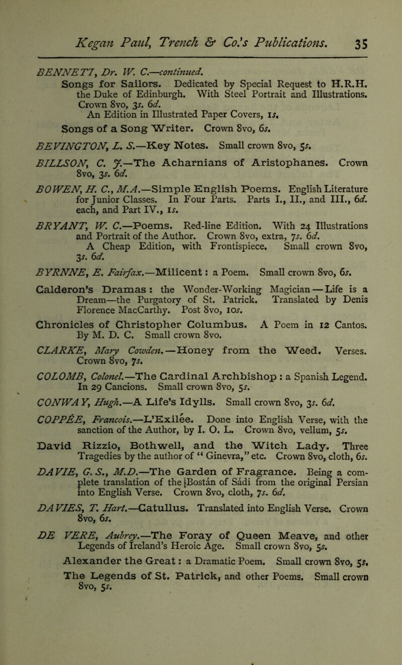BENNETT, Du W. C.—continued. Songs for Sailors. Dedicated by Special Request to H.R.H. the Duke of Edinburgh. With Steel Portrait and Illustrations. Crown 8vo, 3^. C>d. An Edition in Illustrated Paper Covers, IJ, Songs of a Song Writer. Crown 8vo, 6x. BEVINGTON, L. S.—Key Notes. Small crown 8vo, 5^, BILLSON, C. y.—The Acharnians of Aristophanes. Crown 8vo, 3J. 6d. BOWEN, H. C.y M. A.—Simple English Poems. English Literature for Junior Classes. In Four Parts, Parts I., II., and III., 6d. each, and Part IV., IJ-. BRYANT, W. C.—Poems. Red-line Edition. With 24 Illustrations and Portrait of the Author. Crown 8vo, extra, ^s. 6d. A Cheap Edition, with Frontispiece. Small crown 8vo, 3J. 6d. BYRNNE, E, Fairfax.—Milicent: a Poem. Small crown 8vo, 6j. Calderon’s Dramas; the Wonder-Working Magician — Life is a Dream—the Purgatory of St. Patrick, Translated by Denis Florence MacCarthy. Post 8vo, lor. Chronicles of Christopher Columbus, A Poem in 12 Cantos. By M. D. C. Small crown 8vo. CLARKE, Mary Cowden.—Honey from the Weed. Verses. Crown 8vo, ^s, COLOMB, Colonel.—The Cardinal Archbishop : a Spanish Legend. In 29 Cancions. Small crown 8vo, 5r. CONWA Y, Hugh.—A Life’s Idylls. Small crown 8vo, 3^. C>d. CORPSE, Francois.—L’Exilee, Done into English Verse, with the sanction of the Author, by I. O. L. Crown 8vo, vellum, 5r. David Rizzio, Both well, and the Witch Lady. Three Tragedies by the author of “ Ginevra,” etc. Crown 8vo, cloth, 6r. DAVIE, G.S., M.D.—The Garden of Fragrance. Being a com- plete translation of the [Bostan of Sadi from the original Persian into English Verse. Crown 8vo, cloth, *js. 6d. DA VIES, T. Hart.—Catullus. Translated into English Verse, Crown 8vo, 6j“. DE VERE, Aubrey.—The Foray of Queen Meave, and other Legends of Ireland’s Heroic Age. Small crown 8vo, 5r. Alexander the Great: a Dramatic Poem. Small crown 8vo, 5^. The Legends of St. Patrick, and other Poems, Small crown 8vo, 5j.