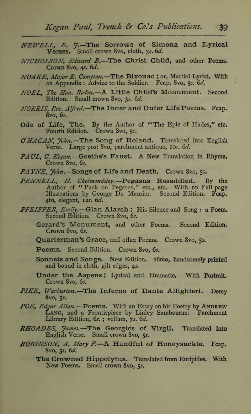 NEWELLy E. y.—The Sorrows of Simona and Lyrical Verses. Small crown 8vo, cloth, 3^. (>d. NICHOLSON, Edward B.—The Christ Child, and other Poems. Crown 8vo, 4^. ^d. NO ARE, Major R. Compton.—The Bivouac ; or, Martial Lyrist. With an Appendix : Advice to the Soldier. Fcap. 8vo, 5^. ^d. NOELy The Hon. Roden.—A Little Child’s Monument. Second Edition. Small crowm 8vo, 3^. (id. NORRIS, Rev. Alfred.—Inner and Outer Life Poems. Fcap. 8vo, (is. Ode of Life, The. By the Author of “The Epic of Hades,” etc. Fourth Edition. Crown 8vo, 5^. CHAGAN, John.—The Song of Roland. Translated into English Verse. Large post 8vo, parchment antique, lor. (id. PAUL, C. Kegan.—Goethe’s Faust. A New Translation in Rhyme, Crown 8VO, 6s. PA YNEy John.—Songs of Life and Death. Crown 8vo, 5^. PENNELL, II. Cholmondeley.—Pegasus Resaddled. By the Author of “ Puck on Pegasus,” etc., etc. With 10 Full-page Illustrations by George Du Maurier. Second Edition. Fcap. 4to, elegant, 12s. 6d. PFEIFFER, Emily.—Gian Alarch : His Silence and Song : a Poem. Second Edition. Crown 8vo, 6s. Gerard’s Monument, and other Poems. Second Edition, Crown 8vo, 6s. Quarterman’s Grace, and other Poems. Crown 8vo, 5^. Poems. Second Edition. Crown 8vo, 6s. Sonnets and Songs. New Edition. i6iho, handsomely printed and bound in cloth, gilt edges, 4J. Under the Aspens; Lyrical and Dramatic. With Portrait. Crown 8vo, 6^. PIKEy Warhurton.—The Inferno of Dante Allighieri. Demy 8vo, 5^. POEy Edgar Allan.—Poems. With an Essay on his Poetry by Andrew Lang, and a Frontispiece by Linley Sambourne. Parchment Library Edition, 6s, j vellum, ^s. 6d, RHOADES, James.—The Georgies of Virgil. Translated into English Verse. Small crown 8vo, 5r. ROBINSON, A. Mary F.—A Handful of Honeysuckle. Fcap. 8 VO, 3^. 6d. The Crowned Hippolytus. Translated from Euripides. With New Poems. Small crown 8vo, 5^-.