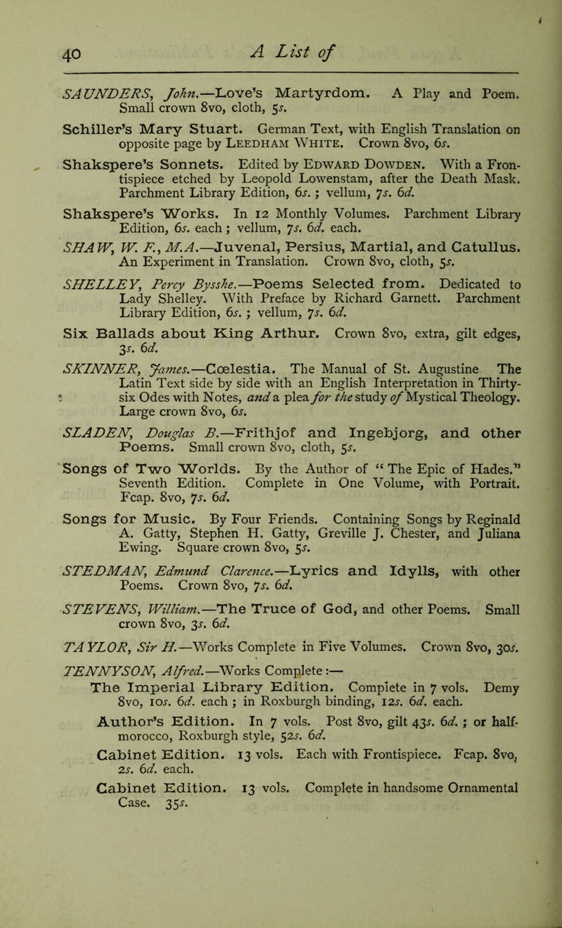 SAUNDERS, Love’s Martyrdom. A Play and Poem. Small crown 8vo, cloth, 5^. Schiller’s Mary Stuart. German Text, with English Translation on opposite page by Leedham White. Crown 8vo, 6j. Shakspere’s Sonnets. Edited by Edward Dowden. With a Fron- tispiece etched by Leopold Lowenstam, after the Death Mask. Parchment Library Edition, 6j-. ; vellum, 7j. 6d. Shakspere’s ^Works. In 12 Monthly Volumes. Parchment Libraiy Edition, 6j. each; vellum, ^s. 6d. each. SHAW, W. F., M.A.—Juvenal, Persius, Martial, and Catullus. An Experiment in Translation. Crown 8vo, cloth, 5^-. SHELLEY, Percy Bysshe.—Poems Selected from. Dedicated to Lady Shelley. With Preface by Richard Garnett. Parchment Library Edition, ()s. ; vellum, ys. 6d. Six Ballads about King Arthur. Crown 8vo, extra, gilt edges, Ss. 6d. SKLNNER, yames.—Coelestia. The Manual of St. Augustine The Latin Text side by side with an English Interpretation in Thirty- e six Odes with Notes, and a plea for the study of Mystical Theology. Large crown 8vo, 6s. SLADEN, Douglas B.—Frithjof and Ingebjorg, and other Poems. Small crown 8vo, cloth, 5^-. 'Songs of Two Worlds. By the Author of “The Epic of Hades.” Seventh Edition. Complete in One Volume, with Portrait. Fcap. 8VO, 7j. 6d. Songs for Music. By Four Friends. Containing Songs by Reginald A. Catty, Stephen H. Catty, Greville J. Chester, and Juliana Ewing. Square crown 8vo, 5^. STEDMAN, Edmund Clarence.—Lyrics and Idylls, with other Poems. Crown 8vo, ^s. 6d. STEVENS, William.—The Truce of God, and other Poems. Small crown 8vo, 3^. 6d. TA YLOR, Sir H.—Works Complete in Five Volumes. Crown 8vo, 30^. TENNYSON, Works Complete The Imperial Library Kdition. Complete in 7 vols. Demy 8VO, lOJ. 6d. each ; in Roxburgh binding, 12s. 6d. each. Author’s Edition. In 7 vols. Post 8vo, gilt 43j. 6d. ; or half- morocco, Roxburgh style, 52^. 6d. Cabinet Edition. 13 vols. Each with Frontispiece. Fcap. 8vo, 2s. 6d. each. Cabinet Edition. 13 vols. Complete in handsome Ornamental Case. 35s.