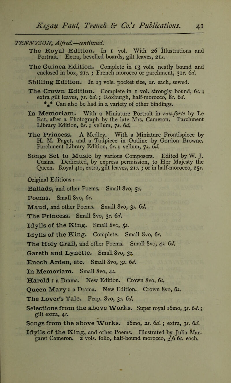 TENNYSONy Alfred.—continued. The Royal Edition. In i vol. With 26 illustrations and Portrait. Extra, bevelled boards, gilt leaves, 21s. The Guinea Edition. Complete in 13 vols. neatly bound and enclosed in box, 21s. ; French morocco or parchment, 31X. 6d. Shilling Edition. In 13 vols. pocket size, is. each, sewed. The Crown Edition. Complete in i vol. strongly bound, 6s. ; extra gilt leaves, 7j. 6d. ; Roxburgh, half-morocco, Ss. 6d. Can also be had in a variety of other bindings. In Memoriam. With a Miniature Portrait in eau forte by Le Rat, after a Photograph by the late Mrs. Cameron. Parchment Library Edition, 6s. ; vellum, Js. 6d. The Princess. A Medley. With a Miniature Frontispiece by H. M. Paget, and a Tailpiece in Outline by Gordon Browne. Parchment Library Edition, 6s.; vellum, ys. 6d. Songs Set to Music by various Composers. Edited by W. J. Cusins. Dedicated, by express permission, to Her Majesty the Queen. Royal 4to, extra, gilt leaves, 21s.; or in half-morocco, 25^. Original Editions :— Ballads, and other Poems. Small 8vo, 5^. Poems. Small 8vo, 6s. Maud, and other Poems. Small 8vo, 3^. 6d. • The Princess. Small 8vo, 3s. 6d. Idylls of the King. Small 8v&, 5^. Idylls of the King. Complete. Small 8vo, 6s. The Holy Grail, and other Poems. Small 8vo, 4^. 6d. Gareth and Lynette. Small 8vo, 3^. Enoch Arden, etc. Small 8vo, 3s. 6d. In Memoriam. Small 8vo, 4^. Harold : a Drama. New Edition. Crown 8vo, 6s. Queen Mary : a Drama. New Edition. Crown 8vo, 6s. The Lover’s Tale. Fcap. 8vo, 3J. 6d. Selections from the above Works, Super royal i6mo, 3^-. 6d.; gilt extra, 4J. Songs from the above Works, i6mo, 2s. 6d.; extra, 3s. 6d. Idylls of the King, and other Poems. Illustrated by Julia Mar- garet Cameron. 2 vols. folio, half-bound morocco, f6 6s. each.
