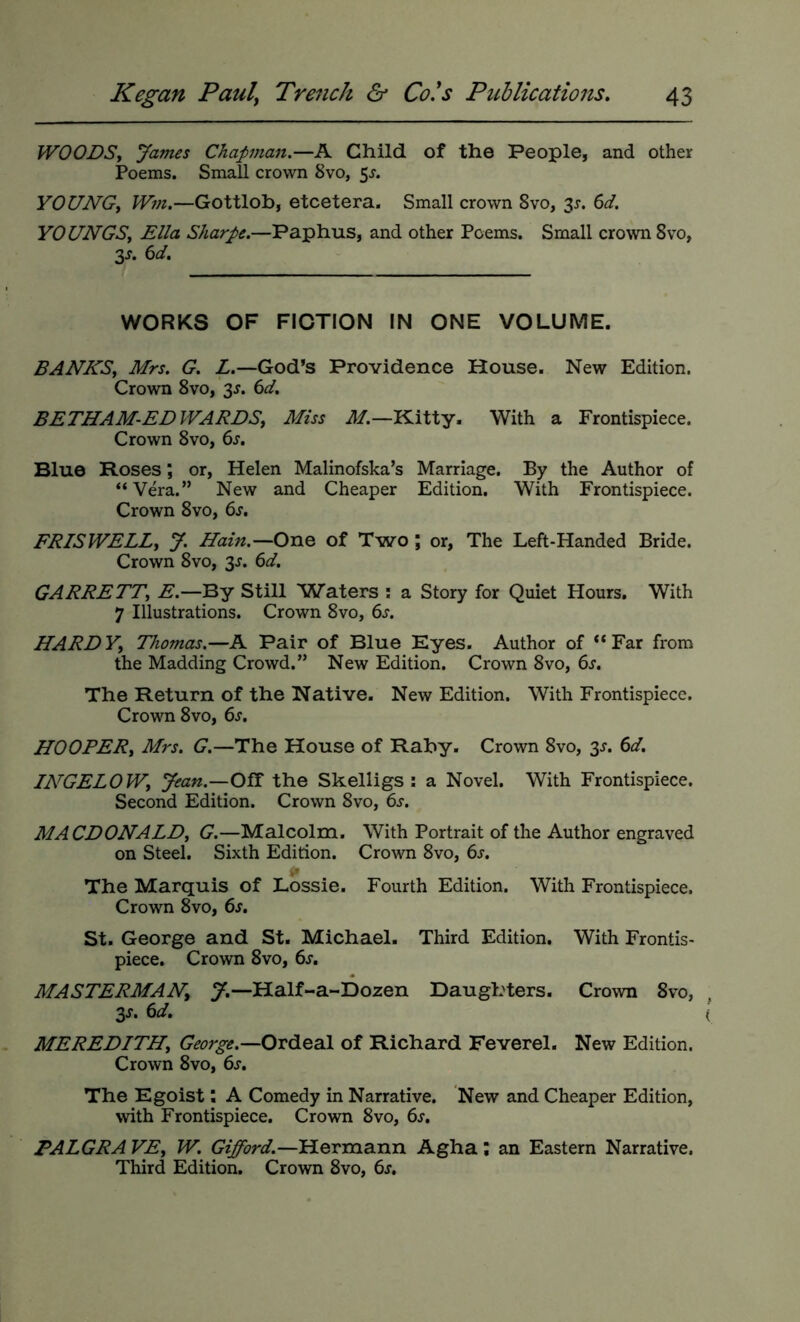 WOODSy James Chapman.—A Child of the People, and other Poems. Small crown 8vo, 5^. YOUNGy Wm.—Gottlob, etcetera. Small crown 8vo, 3^. 6d. YOUNGS, Ella Sharpe.—Paphus, and other Poems. Small crown 8vo, 3J. ()d. WORKS OF FIOTION IN ONE VOLUME. BANNS, Mrs. G. L.—God’s Providence House. New Edition. Crown 8vo, 3^. (id. BETHAM-EDWARDSy Miss il/.—Kitty. With a Frontispiece. Crown 8vo, 6s. Blue Roses; or, Helen Malinofska’s Marriage. By the Author of “Vera.” New and Cheaper Edition. With Frontispiece. Crown 8vo, 6s. FRISWELLy y. Hain.—One of Two ; or, The Left-Handed Bride. Crown 8vo, 3^. 6d. GARRETT, E.—By Still Waters : a Story for Quiet Hours. With 7 Illustrations. Crown 8vo, 6s. HARDY, Thomas.—A Pair of Blue Eyes. Author of “Far from the Madding Crowd.” New Edition. Crown 8vo, 6s. The Return of the Native. New Edition. With Frontispiece. Crown 8vo, 6s. HOOPER, Mrs. G.—The House of Rahy. Crown 8vo, 3J. 6d. INGELOW, Jean.—Off the Skelligs : a Novel. With Frontispiece. Second Edition. Crown 8vo, 6s. MACDONALD, G.—Malcolm. With Portrait of the Author engraved on Steel. Sixth Edition. Crown 8vo, 6s. The Marquis of Lossie. Fourth Edition. With Frontispiece. Crown 8vo, 6s. St. George and St. Michael. Third Edition, With Frontis- piece. Crown 8vo, 6s. MASTERMAN, Half-a-Dozen Daughters. Crown 8vo, 3s. 6d. MEREDITH, George.—of Richard Feverel. New Edition. Crown 8VO, 6s. The Egoist; A Comedy in Narrative. New and Cheaper Edition, with Frontispiece. Crown 8vo, 6s. PALGRA VE, W. Gifford.—Hermann Agha ; an Eastern Narrative. Third Edition. Crown 8vo, 6s.