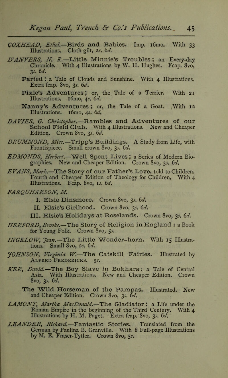 COXHEAD^ Ethel.—Birds and Babies. Imp. i6mo. With 33 Illustrations. Cloth gilt, 2s. bd. D^ANVEES, N. R.—Little Minnie’s Troubles : an Every-day Chronicle. With 4 Illustrations by W. H. Hughes. Fcap. 8vo, 3^. 6d. Parted : a Tale of Clouds and Sunshine. With 4 Illustrations. Extra fcap. 8vo, 3^. 6d, Pixie’s Adventures; or, the Tale of a Terrier. With 21 Illustrations. i6mo, 4^. 6d. Nanny’s Adventures ; or, the Tale of a Goat. ^With 12 Illustrations. i6mo, 4^. 6d. DAVIESy G. Christopher.—'B.a.rnhles and Adventures of our School Field Club. With 4 Illustrations. New and Cheaper Edition. Crown 8vo, 3^. 6d. DRUMMOND, Miss.—Tripp’s Buildings. A Study from Life, with Frontispiece. Small crown 8vo, 3^. bd. EDMONDS, Plerbert.—'Well Spent Lives ; a Series of Modern Bio- graphies. New and Cheaper Edition. Crown 8vo, 3^. bd, EVANS, Mark.—The Story of our Father’s Love, told to Children. Fourth and Cheaper Edition of Theology for Children. With 4 Illustrations. Fcap. 8vo, is. bd. FARQ UNARSON, M. I. Elsie Dinsmore. Crown 8vo, 3^. bd. II. Elsie’s Girlhood. Crown 8vo, 3^. bd. III. Elsie’s Holidays at Roselands. Crown 8vo, 3^. bd. HERFORD, Brooke.—Ulcie Story of Religion in England : a Book for Young Folk. Crown 8vo, 5^. INGELOW, Jean.-HYie Little Wonder-horn. With 15 Illustra- tions. Small 8vo, 2s. bd. yONNSON, Virginia W.—The Catskill Fairies. Illustrated by Alfred Fredericks. 5^. NER, David.—The Boy Slave in Bokhara: a Tale of Central Asia. With Illustrations. New and Cheaper Edition. Crown 8vo, 3^. bd. The Wild Horseman of the Pampas. Illustrated. New and Cheaper Edition. Crown 8vo, 3^. bd. LAMONT, Martha MacDo7iald.—The Gladiator: a Life under the Roman Empire in the beginning of the Third Century. With 4 Illustrations by H. M. Paget. Extra fcap. 8vo, 35-. bd. LEANDER, Richard.—Fantastic Stories. Translated from the German by Paulina B. Granville. With 8 Full-page Illustrations by M. E. Fraser-Tytler. Crown 8vo, 5^.