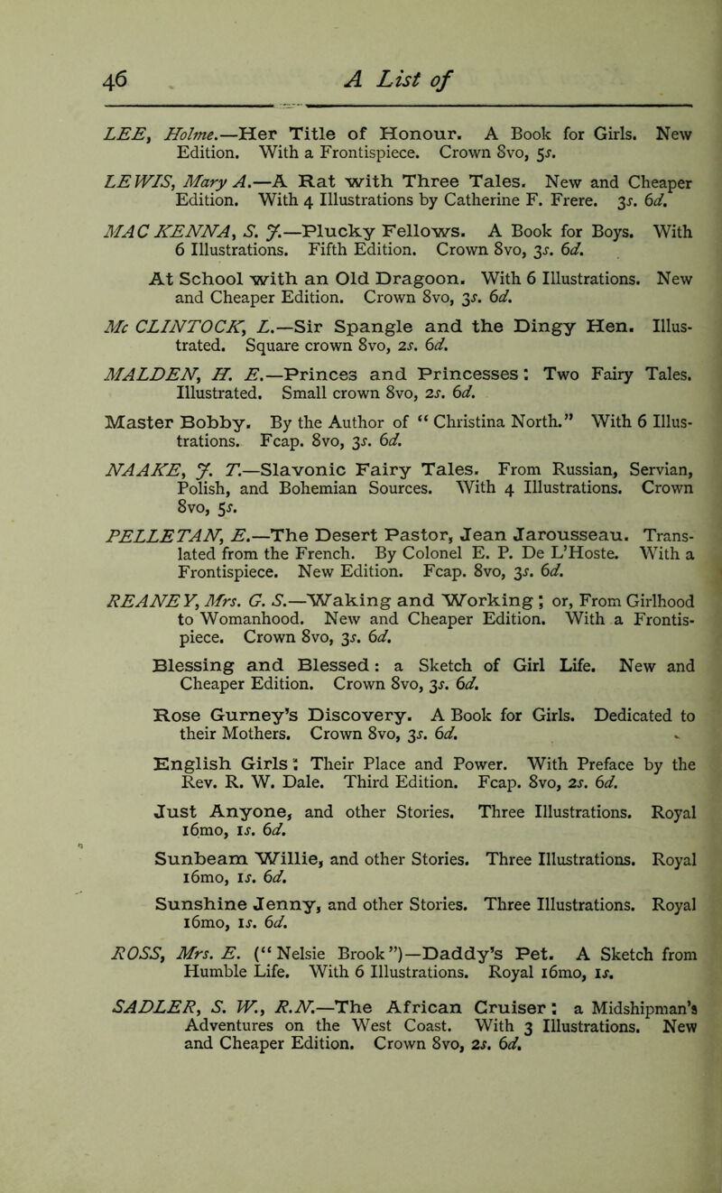 LEE, Holme.—Her Title of Honour. A Book for Girls. New Edition. With a Frontispiece. Crown 8vo, 5^. LEWIS, Mary A.—A Rat with Three Tales. New and Cheaper Edition. With 4 Illustrations by Catherine F. Frere. 3^. 6^/. MAC HENNA, S. 7.—Plucky Fellows. A Book for Boys. With 6 Illustrations. Fifth Edition. Crown 8vo, 3^. 6d. At School with an Old Dragoon. With 6 Illustrations. New and Cheaper Edition. Crown 8vo, 3J. 6d. Me CLINTOCK, Z.—Sir Spangle and the Dingy Hen. Illus- trated. Square crown 8vo, 2.s. 6d. MALDEN, H. E.—Princes and Princesses: Two Fairy Tales. Illustrated. Small crown 8vo, 2.s. 6d. Master Bobby. By the Author of “ Christina North.” With 6 Illus- trations. Fcap. 8vo, 3^. 6d. NAAHE, y. T.—Slavonic Fairy Tales. From Russian, Servian, Polish, and Bohemian Sources. With 4 Illustrations. Crown 8vo, 5^. PELLETAN, Z.—The Desert Pastor, Jean Jarousseau. Trans- lated from the French. By Colonel E. P. De L’Hoste. With a Frontispiece. New Edition. Fcap. 8vo, 3^. 6Z. REANEY, Mrs. G. S.—Waking and Working ; or, From Girlhood to Womanhood. New and Cheaper Edition. With a Frontis- piece. Crown 8vo, 3^. 6Z Blessing and Blessed: a Sketch of Girl Life. New and Cheaper Edition. Crown 8vo, 3^. 6d. Rose Gurney’s Discovery. A Book for Girls. Dedicated to their Mothers. Crown 8vo, 3^. 6Z. English Girls i Their Place and Power. With Preface by the Rev. R. W. Dale. Third Edition. Fcap. 8vo, 2s. 6d. Just Anyone, and other Stories. Three Illustrations. Royal i6mo, li”. 6d. Sunbeam Willie, and other Stories. Three Illustrations. Royal i6mo, IJ. 6d, Sunshine Jenny, and other Stories. Three Illustrations. Royal i6mo, ij. 6d. ROSS, Mrs. E. (“Nelsie Brook”)—Daddy’s Pet. A Sketch from Humble Life. With 6 Illustrations. Royal i6mo, u. SADLER, S. W., R.N.—The African Cruiser: a Midshipman’s Adventures on the West Coast. With 3 Illustrations. New and Cheaper Edition. Crown 8vo, 2s. 6d.