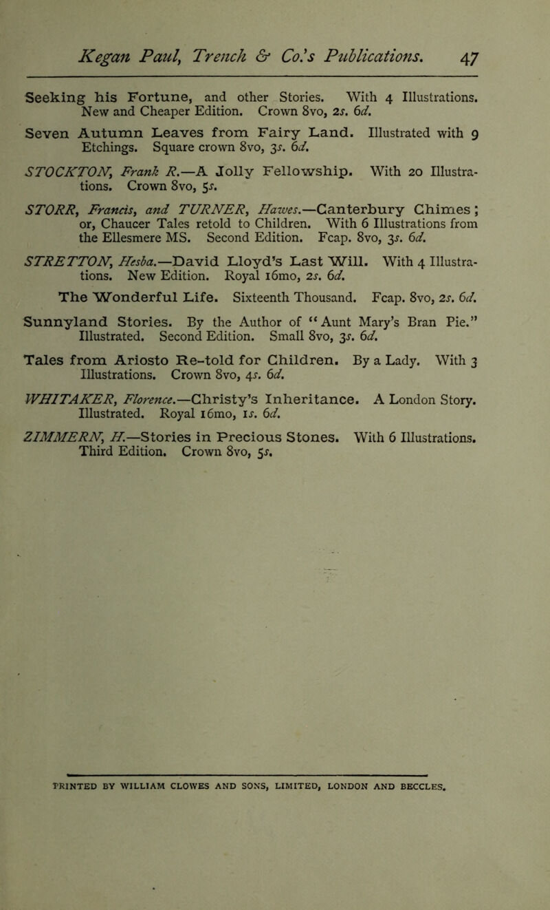 Seeking his Fortune, and other Stories. With 4 Illustrations. New and Cheaper Edition. Crown 8vo, 2s. 6d. Seven Autumn Leaves from Fairy Land. Illustrated with 9 Etchings. Square crown 8vo, y. 6d. STOCKTONy Frank R.—A Jolly Fellowship. With 20 Illustra- tions. Crown 8vo, 5^. STORRy FranciSy and TURNERy Hawes.—Canterbury Chimes; or, Chaucer Tales retold to Children. With 6 Illustrations from the Ellesmere MS. Second Edition. Fcap. 8vo, 3^. 6d. STRETTONy David Lloyd’s Last Will. With 4 Illustra- tions. New Edition. Royal i6mo, 2s. 6d. The Wonderful Life. Sixteenth Thousand. Fcap. 8vo, 2s. 6d. Sunnyland Stories. By the Author of “Aunt Mary’s Bran Pie.” Illustrated. Second Edition. Small 8vo, 3^. 6d. Tales from Ariosto Re-told for Children. By a Lady. With 3 Illustrations. Crown 8vo, 4^. 6d. WHITAHERy Florence.—Christy’s Inheritance. A London Story. Illustrated. Royal i6mo, is. 6d. ZIMMERNy H.—Stories in Precious Stones. With 6 Illustrations. Third Edition. Crown 8vo, 5^. TRINTED by william CLOWES AND SONS, LIMITED, LONDON AND BECCLES.