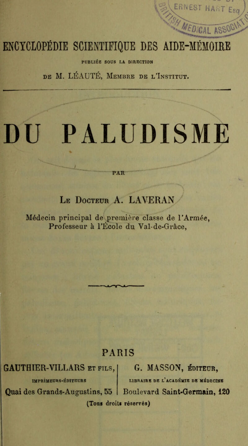 ^/^ERNEST h A;. T ENCYCLOPÉDIE SCIENTIFIQUE DES AIDE-MÉMOIRE PUBLIÉE SOUS LA DIRECTION DE M. LÉAUTÉ, Membre de l’Institut. DU PALUDISME Le Docteur A. LAVERAN Médecin principal de première classe de l’Armée, Professeur à l’École du Val-de-Grâce, ) PARIS GAUTHTER-VILLARS et fils, G. MASSON, éoiTEUR, IMPRIMEURS-EDITEURS LIBRAIRE DE L ACADEMIE DE MEDECINE Quai des Grands-Augustins, 55 Boulevard Saint-Germain, 120 (Tous droits réservés)