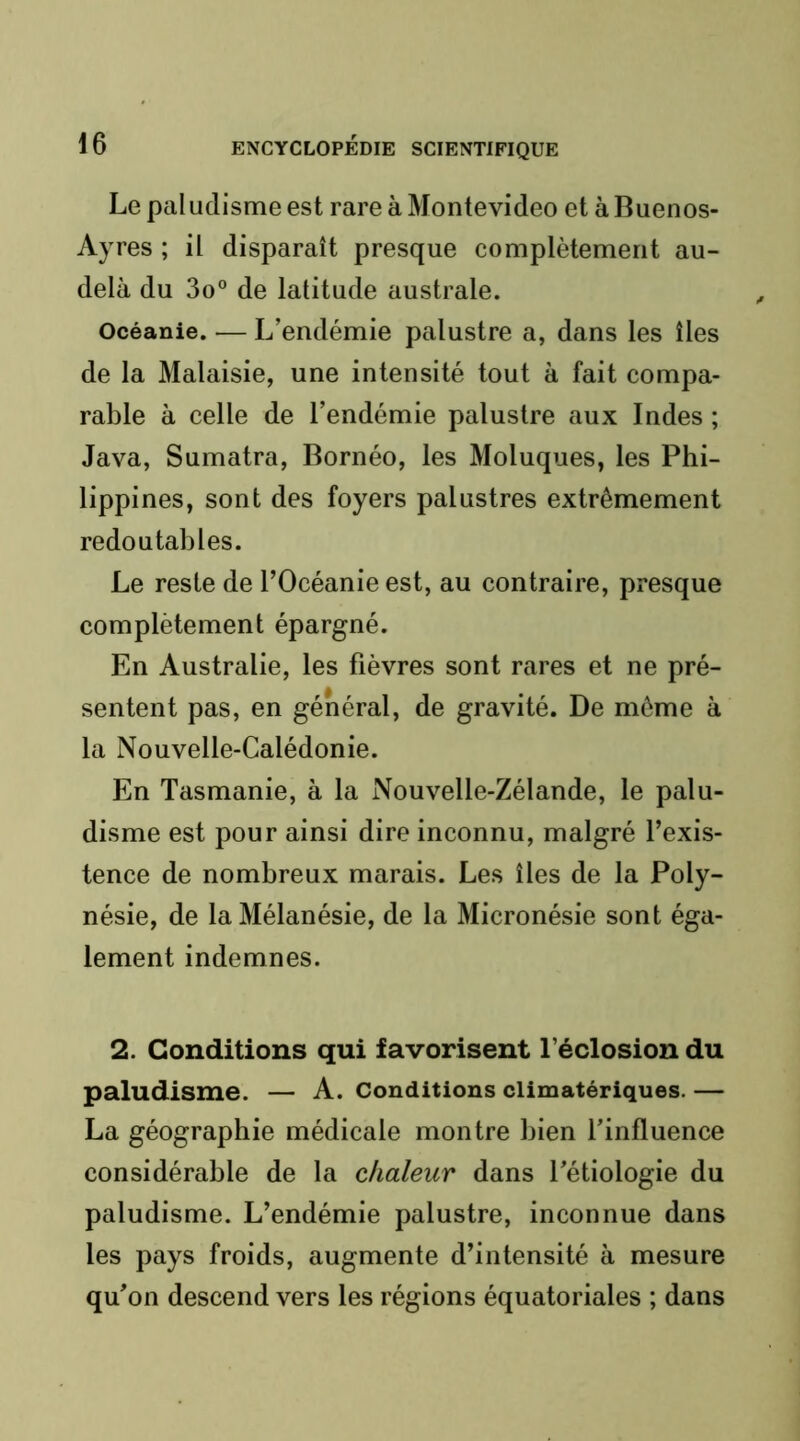 Le paludisme est rare à Montevideo et à Buenos- Ayres ; il disparaît presque complètement au- delà du 3o® de latitude australe. Océanie. — L’endémie palustre a, dans les îles de la Malaisie, une intensité tout à fait compa- rable à celle de l’endémie palustre aux Indes ; Java, Sumatra, Bornéo, les Moluques, les Phi- lippines, sont des foyers palustres extrêmement redoutables. Le reste de l’Océanie est, au contraire, presque complètement épargné. En Australie, les fièvres sont rares et ne pré- sentent pas, en général, de gravité. De même à la Nouvelle-Calédonie. En Tasmanie, à la Nouvelle-Zélande, le palu- disme est pour ainsi dire inconnu, malgré l’exis- tence de nombreux marais. Les îles de la Poly- nésie, de laMélanésie, de la Micronésie sont éga- lement indemnes. 2. Conditions qui favorisent l’éclosion du paludisme. — A. conditions climatériques. — La géographie médicale montre bien l’influence considérable de la chaleur dans l’étiologie du paludisme. L’endémie palustre, inconnue dans les pays froids, augmente d’intensité à mesure qu’on descend vers les régions équatoriales ; dans