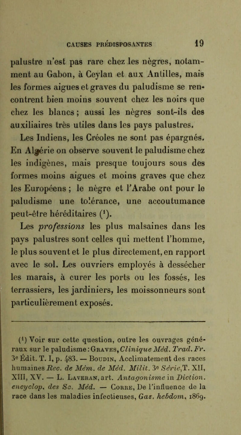 palustre n’est pas rare chez les nègres, notam- ment au Gabon, à Ceylan et aux Antilles, mais les formes aigues et graves du paludisme se ren- contrent bien moins souvent chez les noirs que chez les blancs ; aussi les nègres sont-ils des auxiliaires très utiles dans les pays palustres. Les Indiens, les Créoles ne sont pas épargnés. En Aigrie on observe souvent le paludisme chez les indigènes, mais presque toujours sous des formes moins aigues et moins graves que chez les Européens ; le nègre et l’Arabe ont pour le paludisme une tolérance, une accoutumance peut-être héréditaires (‘). Les professions les plus malsaines dans les pays palustres sont celles qui mettent l’homme, le plus souvent et le plus directement, en rapport avec le sol. Les ouvriers employés à dessécher les marais, à curer les ports ou les fossés, les terrassiers, les jardiniers, les moissonneurs sont particulièrement exposés. (1) Voir sur cette question, outre les ouvrages géné- raux sur le paludisme : Graves, Clinique Mêd. Trad. Fr. 3e Édit. T. 1, p. 483. — Boudin, Acclimatement des races liumaines iîec. de Mém. de Med. Milit. 3® Série,T. Xll, XIII, XV. — L. LAVERAN,art. Antagonisme \i\ Diction, encycloy. des So. Méd. — Gorre, De l’influence de la race dans les maladies infectieuses, Gaz, hebdom„ 1869.