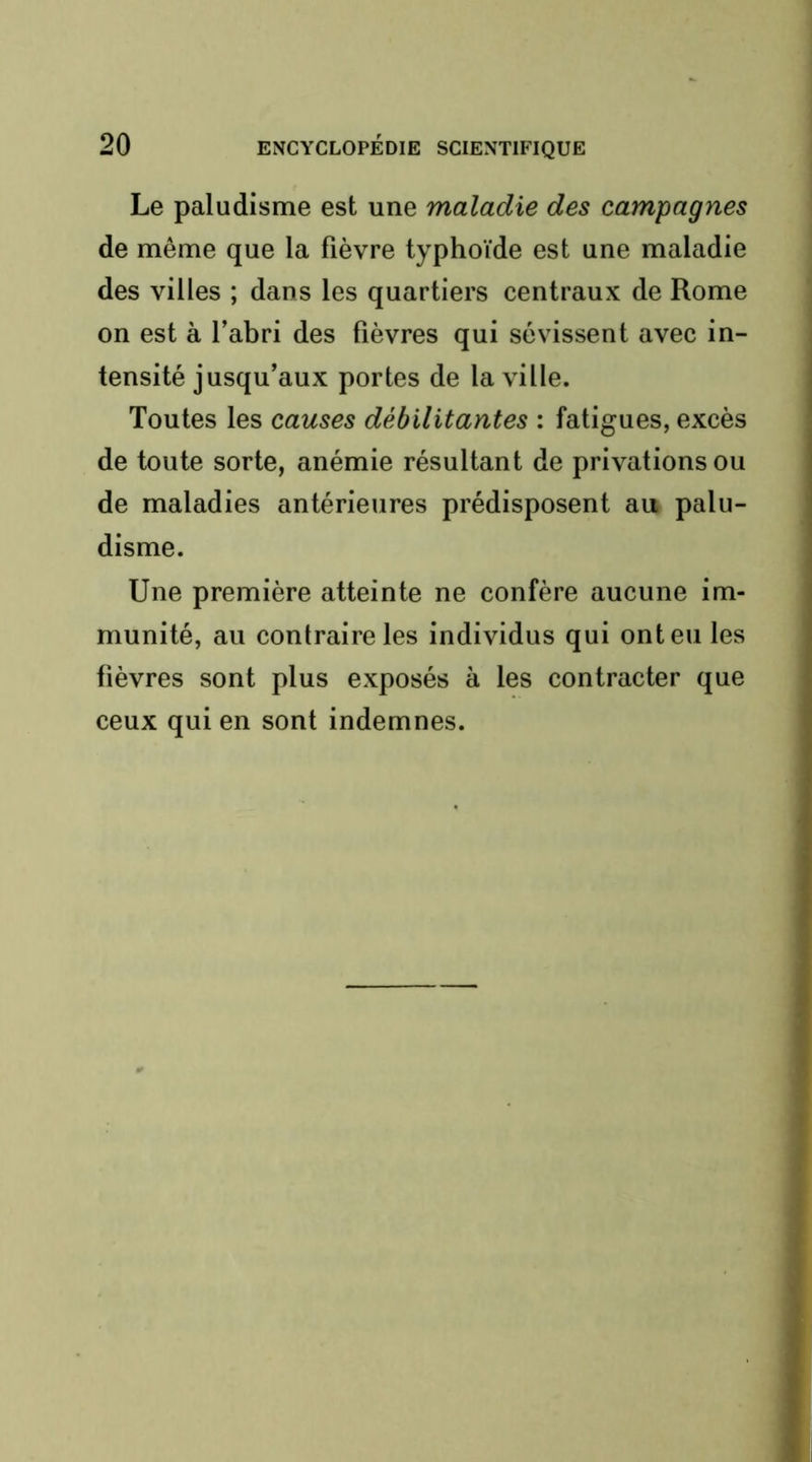 Le paludisme est une maladie des campagnes de même que la fièvre typhoïde est une maladie des villes ; dans les quartiers centraux de Rome on est à l’abri des lièvres qui sévissent avec in- tensité jusqu’aux portes de la ville. Toutes les causes débilitantes : fatigues, excès de toute sorte, anémie résultant de privations ou de maladies antérieures prédisposent au palu- disme. Une première atteinte ne confère aucune im- munité, au contraire les individus qui ont eu les fièvres sont plus exposés à les contracter que ceux qui en sont indemnes.