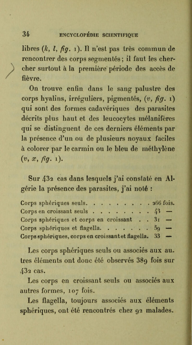 libres {k, l, fîg. i). Il n’est pas très commun de rencontrer des corps segmentés ; il faut les cher- cher surtout à la première période des accès de fièvre. On trouve enfin dans le sang palustre des corps hyalins, irréguliers, pigmentés, {v, fig. i) qui sont des formes cadavériques des parasites décrits plus haut et des leucocytes mélanifères qui se distinguent de ces derniers éléments par la présence d’un ou de plusieurs noyaux faciles à colorer par le carmin ou le bleu de méthylène (v, X, fig. i). Sur 432 cas dans lesquels j’ai constaté en Al- gérie la présence des parasites, j’ai noté : Corps sphériques seuls 266 fois. Corps en croissant seuls 4^ — Corps sphériques et corps en croissant . . 3i — Corps sphériques et flagella 59 — Corps sphériques, corps en croissant et flagella. 33 — Les corps sphériques seuls ou associés aux au. 1res éléments ont donc été observés 389 fois sur 432 cas. Les corps en croissant seuls ou associés aux autres formes, 107 fois. Les flagella, toujours associés aux éléments sphériques, ont été rencontrés chez 92 malades.