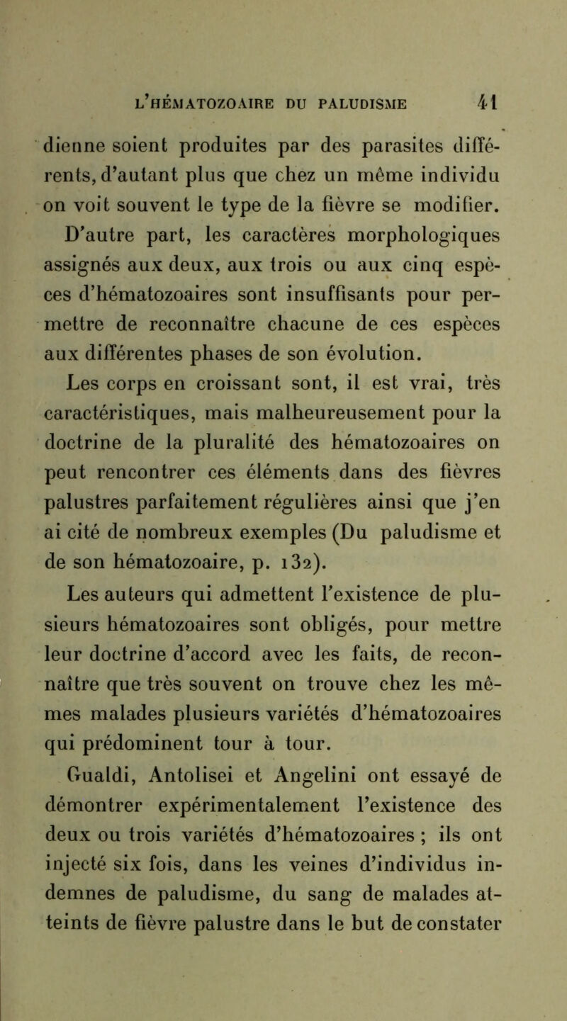 dieiine soient produites par des parasites diffé- rents, d’autant plus que chez un même individu on voit souvent le type de la fièvre se modifier. D’autre part, les caractères morphologiques assignés aux deux, aux trois ou aux cinq espè- ces d’hématozoaires sont insuffisants pour per- mettre de reconnaître chacune de ces espèces aux différentes phases de son évolution. Les corps en croissant sont, il est vrai, très caractéristiques, mais malheureusement pour la doctrine de la pluralité des hématozoaires on peut rencontrer ces éléments dans des fièvres palustres parfaitement régulières ainsi que j’en ai cité de nombreux exemples (Du paludisme et de son hématozoaire, p. i32). Les auteurs qui admettent fexistence de plu- sieurs hématozoaires sont obligés, pour mettre leur doctrine d’accord avec les faits, de recon- naître que très souvent on trouve chez les mê- mes malades plusieurs variétés d’hématozoaires qui prédominent tour à tour. Gualdi, Antolisei et Angelini ont essayé de démontrer expérimentalement l’existence des deux ou trois variétés d’hématozoaires ; ils ont injecté six fois, dans les veines d’individus in- demnes de paludisme, du sang de malades at- teints de fièvre palustre dans le but de constater