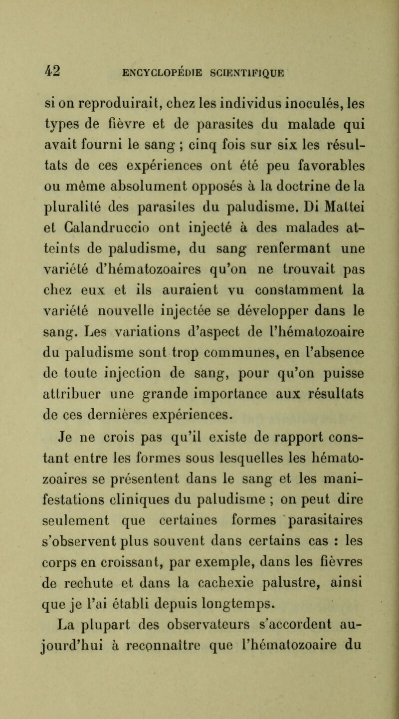 si on reproduirait, chez les individus inoculés, les types de fièvre et de parasites du malade qui avait fourni le sang ; cinq fois sur six les résul- tats de ces expériences ont été peu favorables ou même absolument opposés à la doctrine de la pluralité des parasites du paludisme. Di Mattéi et Galandruccio ont injecté à des malades at- teints de paludisme, du sang renfermant une variété d’hématozoaires qu’on ne trouvait pas chez eux et ils auraient vu constamment la variété nouvelle injectée se développer dans le sang. Les variations d’aspect de l’hématozoaire du paludisme sont trop communes, en l’absence de toute injection de sang, pour qu’on puisse attribuer une grande importance aux résultats de ces dernières expériences. Je ne crois pas qu’il existe de rapport cons- tant entre les formes sous lesquelles les hémato- zoaires se présentent dans le sang et les mani- festations cliniques du paludisme ; on peut dire seulement que certaines formes 'parasitaires s’observent plus souvent dans certains cas : les corps en croissant, par exemple, dans les fièvres de rechute et dans la cachexie palustre, ainsi que je l’ai établi depuis longtemps. La plupart des observateurs s’accordent au- jourd’hui à reconnaître que l’hématozoaire du