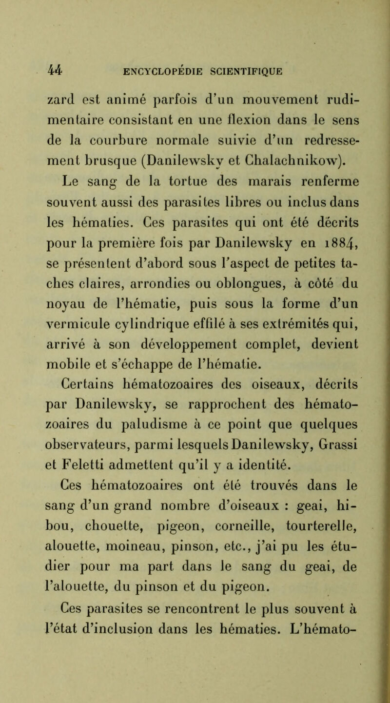 zard est animé parfois d’un mouvement rudi- mentaire consistant en une flexion dans le sens de la courbure normale suivie d’un redresse- ment brusque (Danilewsky et Ghalachnikow). Le sang de la tortue des marais renferme souvent aussi des parasites libres ou inclus dans les hématies. Ces parasites qui ont été décrits pour la première fois par Danilewsky en i884, se présentent d’abord sous l’aspect de petites ta- ches claires, arrondies ou oblongues, à côté du noyau de l’hématie, puis sous la forme d’un vermicule cylindrique effilé à ses extrémités qui, arrivé à son développement complet, devient mobile et s’échappe de l’hématie. Certains hématozoaires des oiseaux, décrits par Danilewsky, se rapprochent des hémato- zoaires du paludisme à ce point que quelques observateurs, parmi lesquels Danilewsky, Grassi et Feletti admettent qu’il y a identité. Ces hématozoaires ont été trouvés dans le sang d’un grand nombre d’oiseaux : geai, hi- bou, chouette, pigeon, corneille, tourterelle, alouette, moineau, pinson, etc., j’ai pu les étu- dier pour ma part dans le sang du geai, de l’alouette, du pinson et du pigeon. Ces parasites se rencontrent le plus souvent à l’état d’inclusion dans les hématies. L’hémato-