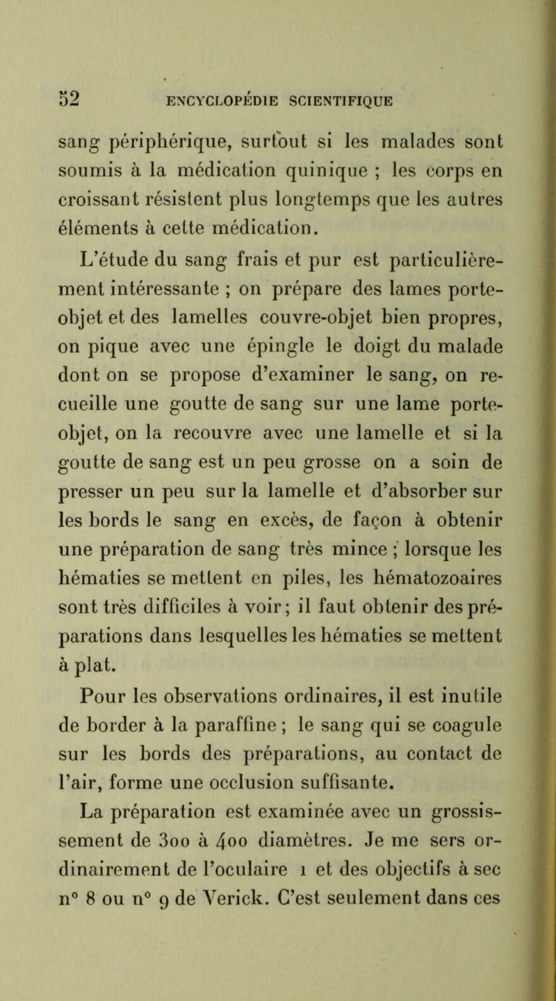 sang périphérique, surtout si les malades sont soumis à la médication quinique ; les corps en croissant résistent plus longtemps que les autres éléments à cette médication. L’étude du sang frais et pur est particulière- ment intéressante ; on prépare des lames porte- objet et des lamelles couvre-objet bien propres, on pique avec une épingle le doigt du malade dont on se propose d’examiner le sang, on re- cueille une goutte de sang sur une lame porte- objet, on la recouvre avec une lamelle et si la goutte de sang est un peu grosse on a soin de presser un peu sur la lamelle et d’absorber sur les bords le sang en excès, de façon à obtenir une préparation de sang très mince ; lorsque les hématies se mettent en piles, les hématozoaires sont très difficiles à voir; il faut obtenir des pré- parations dans lesquelles les hématies se mettent à plat. Pour les observations ordinaires, il est inutile de border à la paraffine ; le sang qui se coagule sur les bords des préparations, au contact de l’air, forme une occlusion suffisante. La préparation est examinée avec un grossis- sement de 3oo à 4oo diamètres. Je me sers or- dinairement de l’oculaire i et des objectifs à sec n° 8 ou n° 9 de Verick. C’est seulement dans ces