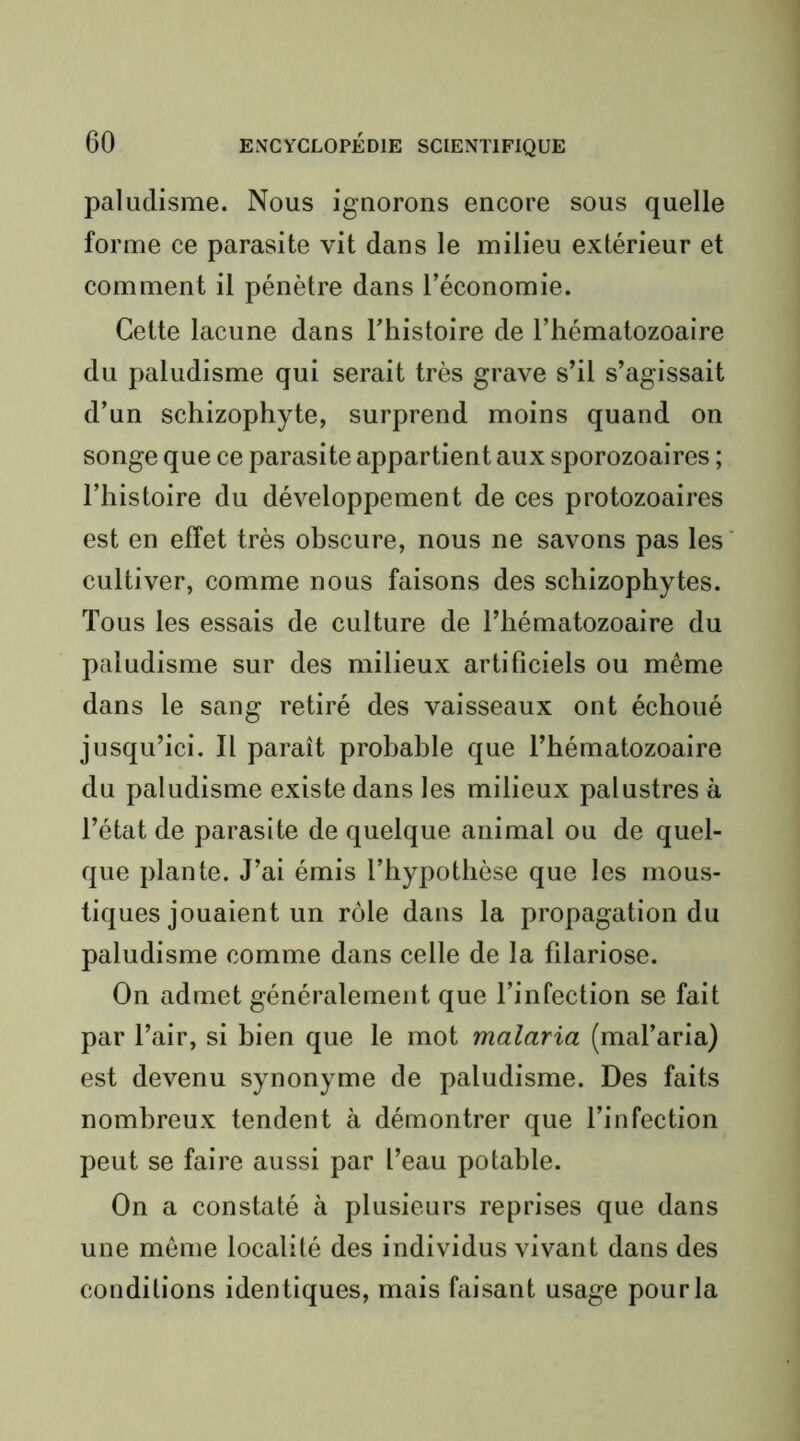 paludisme. Nous iguorons encore sous quelle forme ce parasite vit dans le milieu extérieur et comment il pénètre dans l’économie. Cette lacune dans l’histoire de l’hématozoaire du paludisme qui serait très grave s’il s’agissait d’un schizophyte, surprend moins quand on songe que ce parasite appartient aux sporozoaires ; l’histoire du développement de ces protozoaires est en effet très obscure, nous ne savons pas les cultiver, comme nous faisons des schizophytes. Tous les essais de culture de l’hématozoaire du paludisme sur des milieux artificiels ou même dans le sang retiré des vaisseaux ont échoué jusqu’ici. Il paraît probable que l’hématozoaire du paludisme existe dans les milieux palustres à l’état de parasite de quelque animal ou de quel- que plante. J’ai émis l’hypothèse que les mous- tiques jouaient un rôle dans la propagation du paludisme comme dans celle de la filariose. On admet généralement que l’infection se fait par l’air, si bien que le mot malaria (mal’aria) est devenu synonyme de paludisme. Des faits nombreux tendent à démontrer que l’infection peut se faire aussi par l’eau potable. On a constaté à plusieurs reprises que dans une môme localité des individus vivant dans des conditions identiques, mais faisant usage pour la