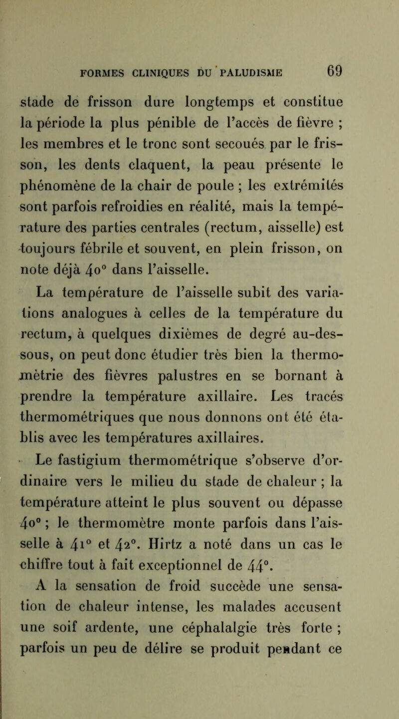 stade de frisson dure longtemps et constitue la période la plus pénible de l’accès de fièvre ; les membres et le tronc sont secoués par le fris- son, les dents claquent, la peau présente le phénomène de la chair de poule ; les extrémités sont parfois refroidies en réalité, mais la tempé- rature des parties centrales (rectum, aisselle) est -toujours fébrile et souvent, en plein frisson, on note déjà 4o° dans l’aisselle. La température de l’aisselle subit des varia- tions analogues à celles de la température du rectum, à quelques dixièmes de degré au-des- sous, on peut donc étudier très bien la thermo- métrie des fièvres palustres en se bornant à prendre la température axillaire. Les tracés thermométriques que nous donnons ont été éta- blis avec les températures axillaires. • Le fastigium thermométrique s’observe d’or- dinaire vers le milieu du stade de chaleur ; la température atteint le plus souvent ou dépasse 4o® ; le thermomètre monte parfois dans l’ais- selle à 4i° et 42°. Hirtz a noté dans un cas le chiffre tout à fait exceptionnel de 44°* A la sensation de froid succède une sensa- tion de chaleur intense, les malades accusent une soif ardente, une céphalalgie très forte ; parfois un peu de délire se produit pendant ce