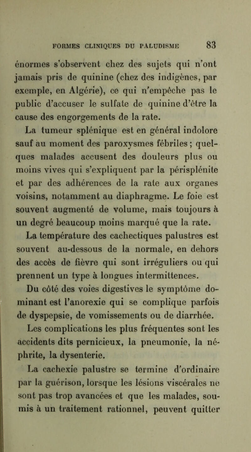 énormes s’observent chez des sujets qui n’ont jamais pris de quinine (chez des indigènes, par exemple, en Algérie), ce qui n’empôche pas le public d’accuser le sulfate de quinine d’être la cause des engorgements de la rate. La tumeur splénique est en général indolore sauf au moment des paroxysmes fébriles ; quel- ques malades accusent des douleurs plus ou moins vives qui s’expliquent par la périsplénite et par des adhérences de la rate aux organes voisins, notamment au diaphragme. Le foie est souvent augmenté de volume, mais toujours à un degré beaucoup moins marqué que la rate. La température des cachectiques palustres est souvent au-dessous de la normale, en dehors des accès de fièvre qui sont irréguliers ou qui prennent un type à longues intermittences. Du côté des voies digestives le symptôme do- minant est l’anorexie qui se complique parfois de dyspepsie, de vomissements ou de diarrhée. Les complications les plus fréquentes sont les accidents dits pernicieux, la pneumonie, la né- phrite, la dysenterie. La cachexie palustre se termine d’ordinaire par la guérison, lorsque les lésions viscérales ne sont pas trop avancées et que les malades, sou- mis à un traitement rationnel, peuvent quitter