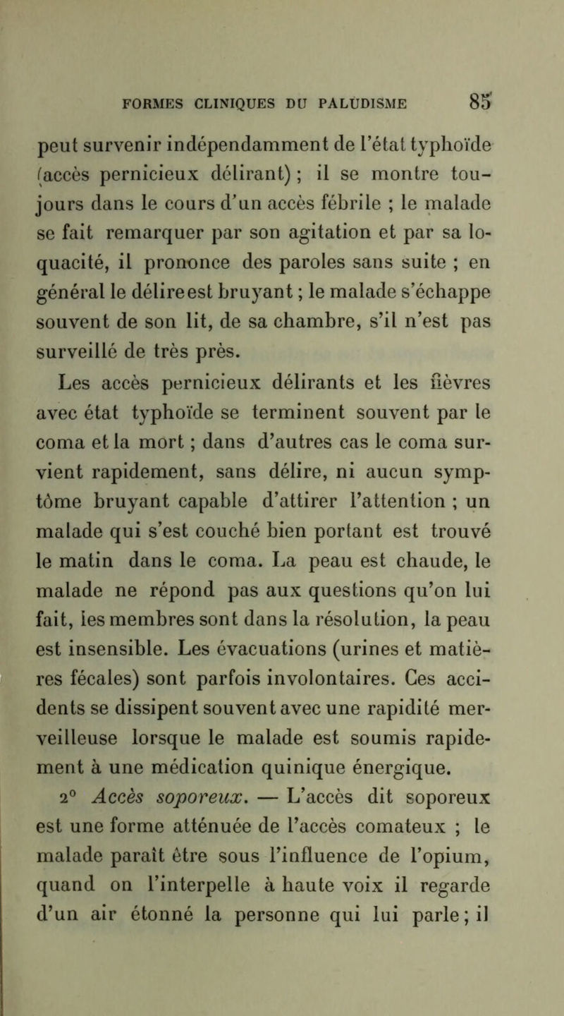 peut survenir indépendamment de l’état typhoïde (accès pernicieux délirant) ; il se montre tou- jours dans le cours d’un accès fébrile ; le malade se fait remarquer par son agitation et par sa lo- quacité, il prononce des paroles sans suite ; en général le délire est bruyant ; le malade s’échappe souvent de son lit, de sa chambre, s’il n’est pas surveillé de très près. Les accès pernicieux délirants et les lièvres avec état typhoïde se terminent souvent par le coma et la mort ; dans d’autres cas le coma sur- vient rapidement, sans délire, ni aucun symp- tôme bruyant capable d’attirer l’attention ; un malade qui s’est couché bien portant est trouvé le matin dans le coma. La peau est chaude, le malade ne répond pas aux questions qu’on lui fait, les membres sont dans la résolution, la peau est insensible. Les évacuations (urines et matiè- ÉÈres fécales) sont parfois involontaires. Ces acci- dents se dissipent souvent avec une rapidité mer- veilleuse lorsque le malade est soumis rapide- ment à une médication quinique énergique. 2° Accès soporeux. — L’accès dit soporeux est une forme atténuée de l’accès comateux ; le malade parait être sous l’influence de l’opium, quand on l’interpelle à haute voix il regarde d’un air étonné la personne qui lui parle; il