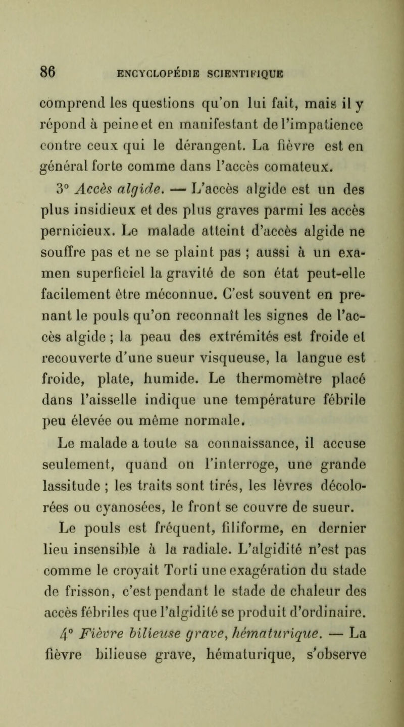 comprend les questions qu’on lui fait, mais il y répond à peine et en manifestant de l’impatience contre ceux qui le dérangent. La fièvre est en général forte comme dans l’accès comateux. 3® Accès algide. — L’accès algide est un des plus insidieux et des plus graves parmi les accès pernicieux. Le malade atteint d’accès algide ne souffre pas et ne se plaint pas ; aussi à un exa- men superficiel la gravité de son état peut-elle facilement être méconnue. C’est souvent en pre- nant le pouls qu’on reconnaît les signes de l’ac- cès algide ; la peau des extrémités est froide et recouverte d’une sueur visqueuse, la langue est froide, plate, humide. Le thermomètre placé dans l’aisselle indique une température fébrile peu élevée ou même normale. Le malade a toute sa connaissance, il accuse seulement, quand on l’interroge, une grande lassitude ; les traits sont tirés, les lèvres décolo- rées ou cyanosées, le front se couvre de sueur. Le pouls est fréquent, filiforme, en dernier lieu insensible à la radiale. L’algidité n’est pas comme le croyait Torti une exagération du stade do frisson, c’est pendant le stade de chaleur des accès fébriles que l’algidité se produit d’ordinaire. 4° Fièvre bilieuse grave, hématurique. — La fièvre bilieuse grave, hématurique, s’observe