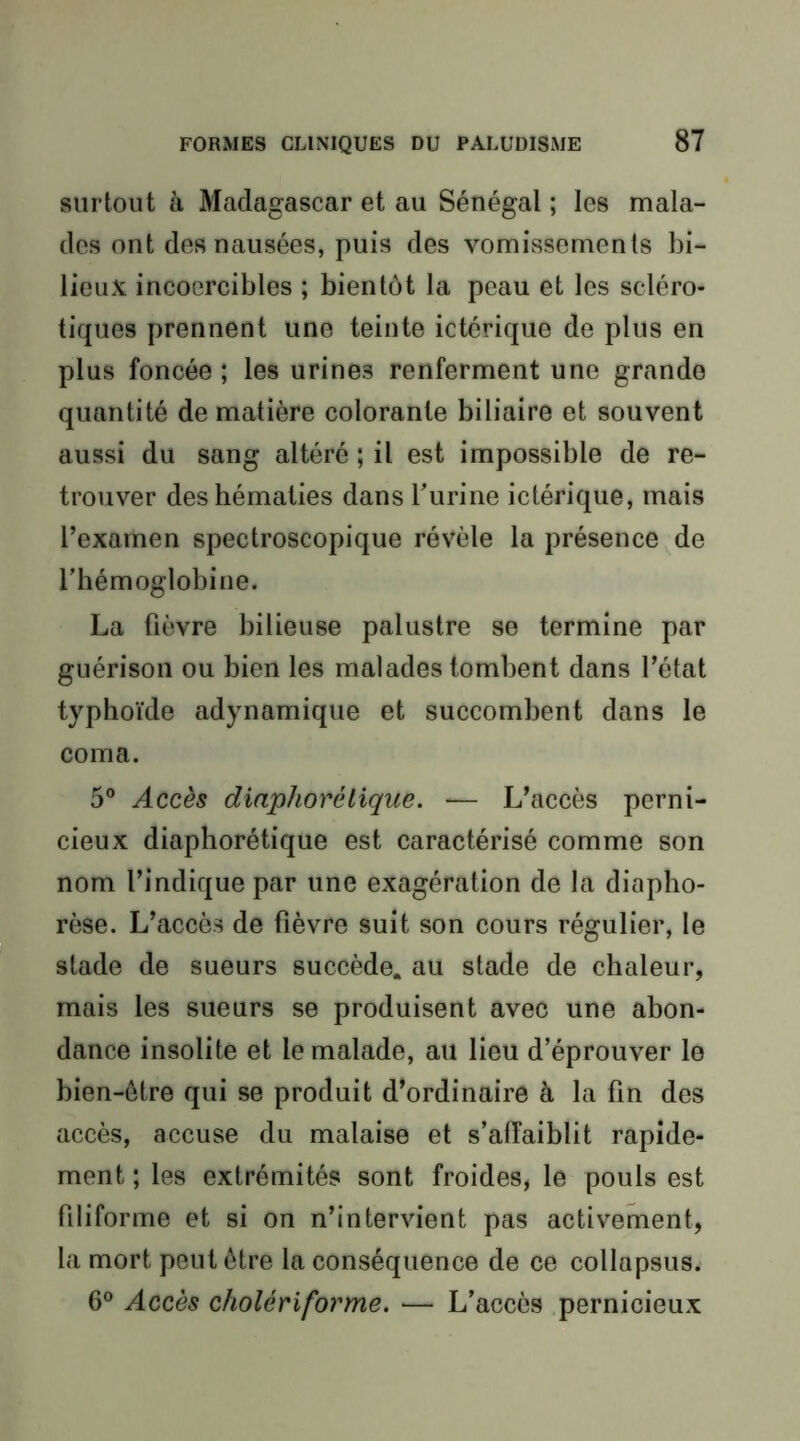 surtout à Madagascar et au Sénégal ; les mala- des ont des nausées, puis des vomissements bi- lieux incoercibles ; bientôt la peau et les scléro- tiques prennent une teinte ictérique de plus en plus foncée ; les urines renferment une grande quantité de matière colorante biliaire et souvent aussi du sang altéré ; il est impossible de re- trouver des hématies dans burine ictérique, mais l’examen spectroscopique révèle la présence de l’hémoglobine. La fièvre bilieuse palustre se termine par guérison ou bien les malades tombent dans l’état typhoïde adynamique et succombent dans le coma. 5® Accès diaphorétique. — L’accès perni- cieux diaphorétique est caractérisé comme son nom l’indique par une exagération de la diapho- rèse. L’accès de fièvre suit son cours régulier, le stade de sueurs succède, au stade de chaleur, mais les sueurs se produisent avec une abon- dance insolite et le malade, au lieu d’éprouver le bien-être qui se produit d’ordinaire à la fin des accès, accuse du malaise et s’affaiblit rapide- ment ; les extrémités sont froides, le pouls est filiforme et si on n’intervient pas activement, la mort peut être la conséquence de ce collapsus. 6® Accès cholériforme. — L’accès .pernicieux