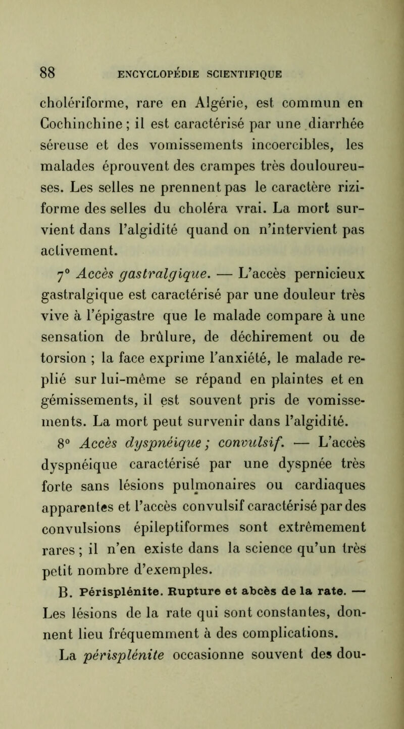 cholériforme, rare en Algérie, est commun en Cochinchine ; il est caractérisé par une diarrhée séi’euse et des vomissements incoercibles, les malades éprouvent des crampes très douloureu- ses. Les selles ne prennent pas le caractère rizi- forme des selles du choléra vrai. La mort sur- vient dans l’algidité quand on n’intervient pas activement. 7® Accès gastralgique. — L’accès pernicieux gastralgique est caractérisé par une douleur très vive à l’épigastre que le malade compare à une sensation de brûlure, de déchirement ou de torsion ; la face exprime l’anxiété, le malade re- plié sur lui-même se répand en plaintes et en gémissements, il est souvent pris de vomisse- ments. La mort peut survenir dans l’algidité. 8® Accès dyspnéique ; convulsif. — L’accès dyspnéique caractérisé par une dyspnée très forte sans lésions pulmonaires ou cardiaques apparentes et l’accès convulsif caractérisé par des convulsions épileptiformes sont extrêmement rares ; il n’en existe dans la science qu’un très petit nombre d’exemples. B. Périsplénite. Rupture et abcès de la rate. — Les lésions de la rate qui sont constantes, don- nent lieu fréquemment à des complications. La périsplénite occasionne souvent des dou-